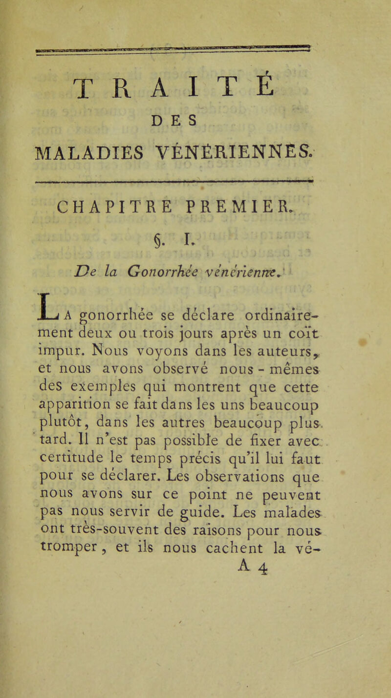 TRAITE DES MALADIES VÉNÉRIENNES. CHAPITRE PREMIER. §. r. De la Gonorrhée vénérienne. JLj A gonorrhée se déclare ordinaire- ment deux ou trois jours après un coït impur. Nous voyons dans les auteurs 9 et nous avons observé nous - mêmes des exemples qui montrent que cette apparition se fait dans les uns beaucoup plutôt, dans les autres beaucoup plus, tard. 11 n'est pas possible de fixer avec certitude le temps précis qu'il lui faut pour se déclarer. Les observations que nous avons sur ce point ne peuvent pas nous servir de guide. Les malades ont très-souvent des raisons pour nous tromper , et ils nous cachent la vé-
