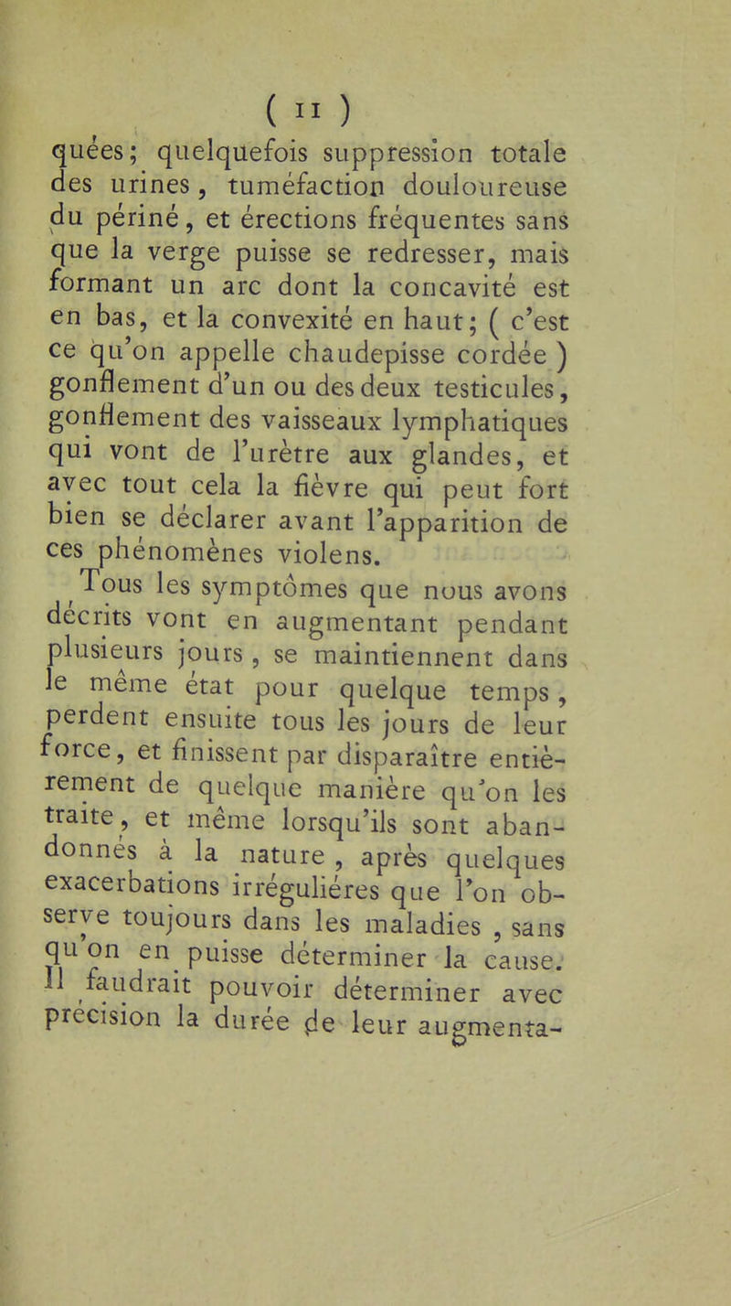 quées; quelquefois suppression totale des urines, tuméfaction douloureuse du périné, et érections fréquentes sans que la verge puisse se redresser, mais formant un arc dont la concavité est en bas, et la convexité en haut; ( c'est ce qu'on appelle chaudepisse cordée ) gonflement d'un ou des deux testicules, gonflement des vaisseaux lymphatiques qui vont de l'urètre aux glandes, et avec tout cela la fièvre qui peut fort bien se déclarer avant l'apparition de ces phénomènes violens. Tous les symptômes que nuus avons décrits vont en augmentant pendant plusieurs jours, se maintiennent dans le même état pour quelque temps, perdent ensuite tous les jours de leur force, et finissent par disparaître entiè- rement de quelque manière qu'on les traite, et même lorsqu'ils sont aban- donnés à la nature , après quelques exacerbations irréguhéres que Ion ob- serve toujours dans les maladies , sans quon en puisse déterminer la cause. 11 faudrait pouvoir déterminer avec précision la durée de leur augmenta-