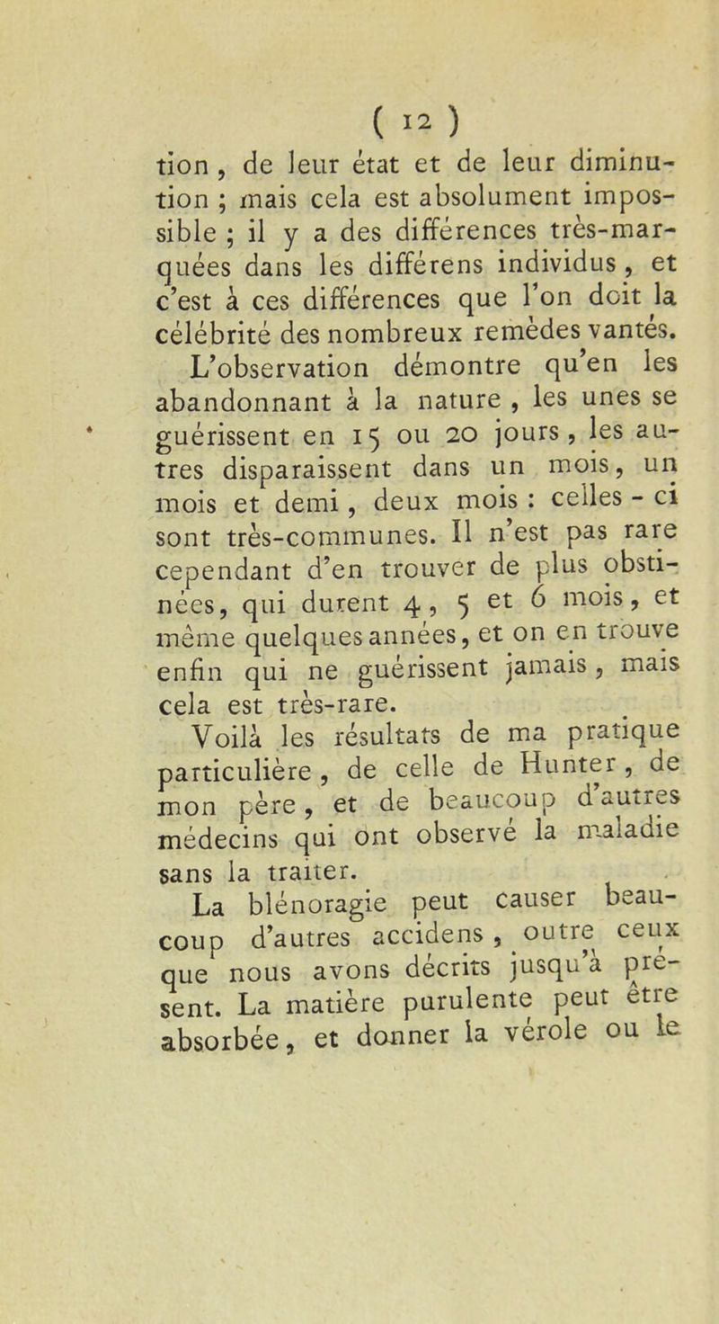 tion , de leur état et de leur diminu- tion ; mais cela est absolument impos- sible ; il y a des différences très-mar- quées dans les différens individus, et c'est à ces différences que Ton doit la célébrité des nombreux remèdes vantés. L'observation démontre qu'en les abandonnant à la nature , les unes se guérissent en 15 ou 20 jours, les au- tres disparaissent dans un mois, un mois et demi, deux mois : celles - ci sont très-communes. H n'est pas rare cependant d'en trouver de plus obsti- nées, qui durent 4, 5 et 6 mois, et même quelques années, et on en trouve enfin qui ne guérissent jamais, mais cela est très-rare. Voilà les résultats de ma pratique particulière , de celle de Hunter , de mon père, et de beaucoup d'autres médecins qui ont observé la maladie sans la traiter. La blénoragie peut causer beau- coup d'autres accidens, outre ceux que nous avons décrits jusqu'à pré- sent. La matière purulente peut être absorbée, et donner la vérole ou le
