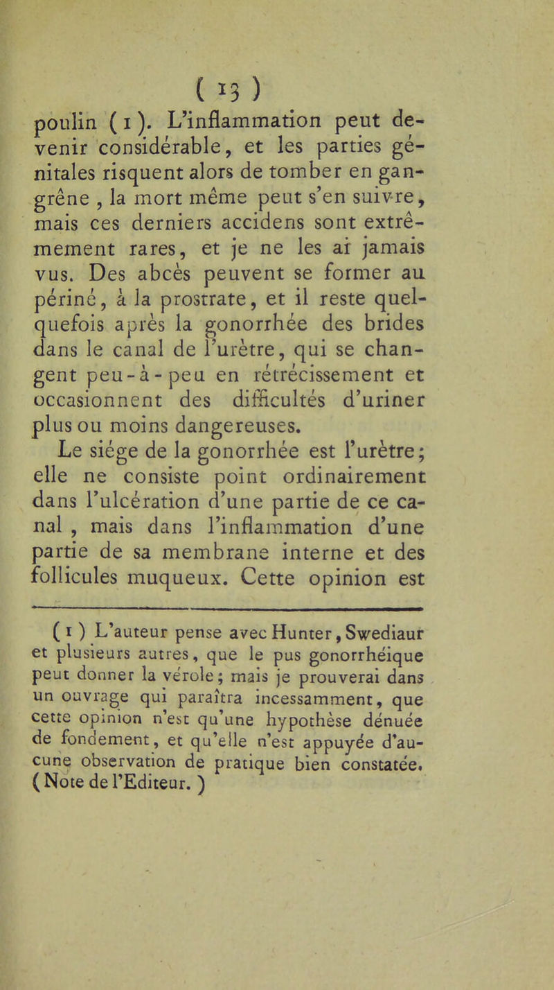 (*3) poulin ( i ). L'inflammation peut de- venir considérable, et les parties gé- nitales risquent alors de tomber en gan- grène , la mort même peut s'en suivre, mais ces derniers accidens sont extrê- mement rares, et je ne les ai jamais vus. Des abcès peuvent se former au périné, à la prostrate, et il reste quel- quefois après la gonorrhée des brides dans le canal de l'urètre, qui se chan- gent peu-à-peu en rétrécissement et occasionnent des difficultés d'uriner plus ou moins dangereuses. Le siège de la gonorrhée est l'urètre; elle ne consiste point ordinairement dans l'ulcération d'une partie de ce ca- nal , mais dans l'inflammation d'une partie de sa membrane interne et des follicules muqueux. Cette opinion est (i ) L'auteur pense avec Hunter, Swediaur et plusieurs autres, que le pus gonorrhéique peut donner la vérole; mais je prouverai dans un ouvrage qui paraîtra incessamment, que cette opinion n'est qu'une hypothèse dénuée de fondement, et qu'elle n'est appuyée d'au- cune observation de pratique bien constatée. (Note de l'Editeur. )