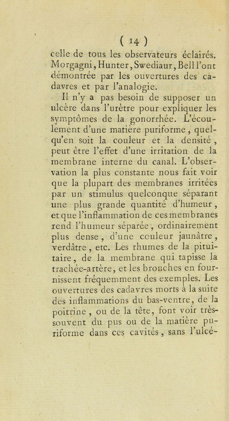 celle de tous les observateurs éclairés. Morgagni, Hunter, Swediaur, Bell Font démontrée par les ouvertures des ca- davres et par l'analogie. Il n'y a pas besoin de supposer un ulcère dans l'urètre pour expliquer les symptômes de la gonorrhée. L'écou- lement d'une matière puriforme j quel- qu'en soit la couleur et la densité , peut être l'effet d'une irritation de la membrane interne du canal. L'obser- vation la plus constante nous fait voir que la plupart des membranes irritées par un stimulus quelconque séparant une plus grande quantité d'humeur, et que l'inflammation de ces membranes rend l'humeur séparée, ordinairement plus dense , d'une couleur jaunâtre , verdâtre , etc. Les rhumes de la pitui- taire, de la membrane qui tapisse la trachée-artère, et les bronches en four- nissent fréquemment des exemples. Les ouvertures des cadavres morts à la suite des inflammations du bas-ventre, de la poitrine , ou de la tête, font voir très- souvent du pus ou de la matière pu- riforme dans ces cavités, sans l'ulcé-