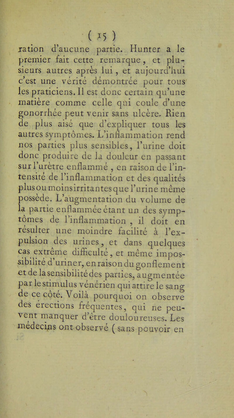ration d'aucune partie. Hunter a le premier fait cette remarque, et plu- sieurs autres après lui, et aujourd'hui c'est une vérité démontrée pour tous les praticiens. Il est donc certain qu'une matière comme celle qui coule d'une gonorrhée peut venir sans ulcère, Rien de plus aisé que d'expliquer tous les autres symptômes. L'inflammation rend nos parties plus sensibles, l'urine doit donc produire de la douleur en passant sur l'urètre enflammé , en raison de l'in- tensité de l'inflammation et des qualités plusoumoinsirritantesque l'urine même possède. L'augmentation du volume de la partie enflammée étant un des symp- tômes de l'inflammation , il doit en résulter une moindre facilité à l'ex- pulsion des urines, et dans quelques cas extrême difficulté, et même impos- sibilité d'uriner, en raison du gonflement et de la sensibilité des parties, augmentée par le stimulas vénérien qui attire le sang de ce côté. Voilà pourquoi on observe des érections fréquentes, qui ne peu- vent manquer d'être douloureuses. Les médecins ont observé ( sans pouvoir en