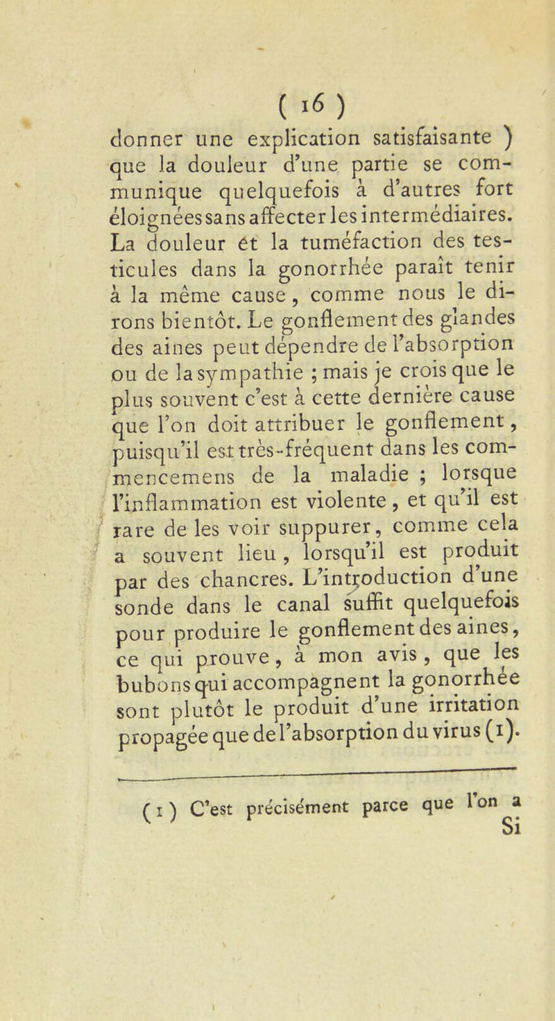 donner une explication satisfaisante ) que la douleur d'une partie se com- munique quelquefois à d'autres fort éloignées sans affecter les intermédiaires. La douleur et la tuméfaction des tes- ticules dans la gonorrhée paraît tenir à la même cause, comme nous le di- rons bientôt. Le gonflement des glandes des aines peut dépendre de l'absorption ou de la sympathie ; mais je crois que le plus souvent c'est à cette dernière cause que l'on doit attribuer le gonflement, puisqu'il est très-fréquent dans les com- mencemens de la maladie ; lorsque l'inflammation est violente, et qu'il est rare de les voir suppurer, comme cela a souvent lieu, lorsqu'il est produit par des chancres. L'introduction d'une sonde dans le canal suffit quelquefois pour produire le gonflement des aines, ce qui prouve, à mon avis , que les bubons qui accompagnent la gonorrhée sont plutôt le produit d'une irritation propagée que de l'absorption du virus (i). fO C'est précisément parce que Ton a v ; Si