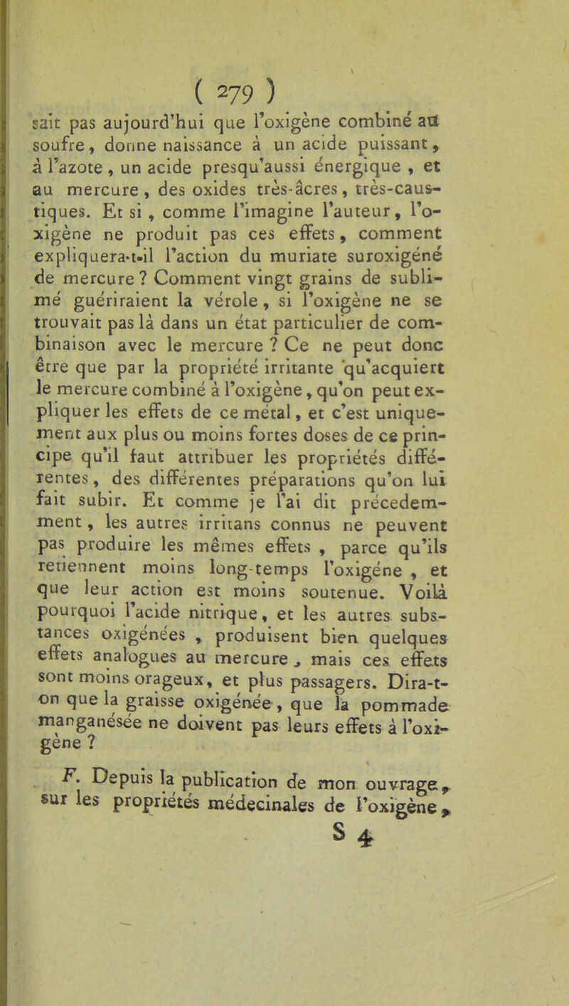 sait pas aujourd'hui que l'oxigène combiné ari soufre, donne naissance à un acide puissant, à l'azote , un acide presqu'aussi énergique , et au mercure, des oxides très-âcres, très-caus- tiques. Et si , comme l'imagine l'auteur, l'o- xigène ne produit pas ces effets, comment expliquera-t.il l'action du muriate suroxigéné de mercure? Comment vingt grains de subli- mé guériraient la vérole, si l'oxigène ne se trouvait pas là dans un état particulier de com- binaison avec le mercure ? Ce ne peut donc être que par la propriété irritante qu'acquiert le mercure combiné à l'oxigène, qu'on peut ex- pliquer les effets de ce métal, et c'est unique- ment aux plus ou moins fortes doses de ce prin- cipe qu'il faut attribuer les propriétés diffé- rentes , des différentes préparations qu'on lui fait subir. Et comme je l'ai dit précédem- ment , les autres irritans connus ne peuvent pas produire les mêmes effets , parce qu'ils retiennent moins long-temps l'oxigène , et que leur action est moins soutenue. Voilà pourquoi l'acide nitrique, et les autres subs- tances oxigénées , produisent bien quelques effets analogues au mercure J mais ces effets sont moins orageux, et plus passagers. Dira-t- on que la graisse oxigénée , que la pommade manganésée ne doivent pas leurs effets à l'oxi- gène ? F. Depuis la publication de mon ouvrage sur les propriétés médecinales de l'oxigène * S 4