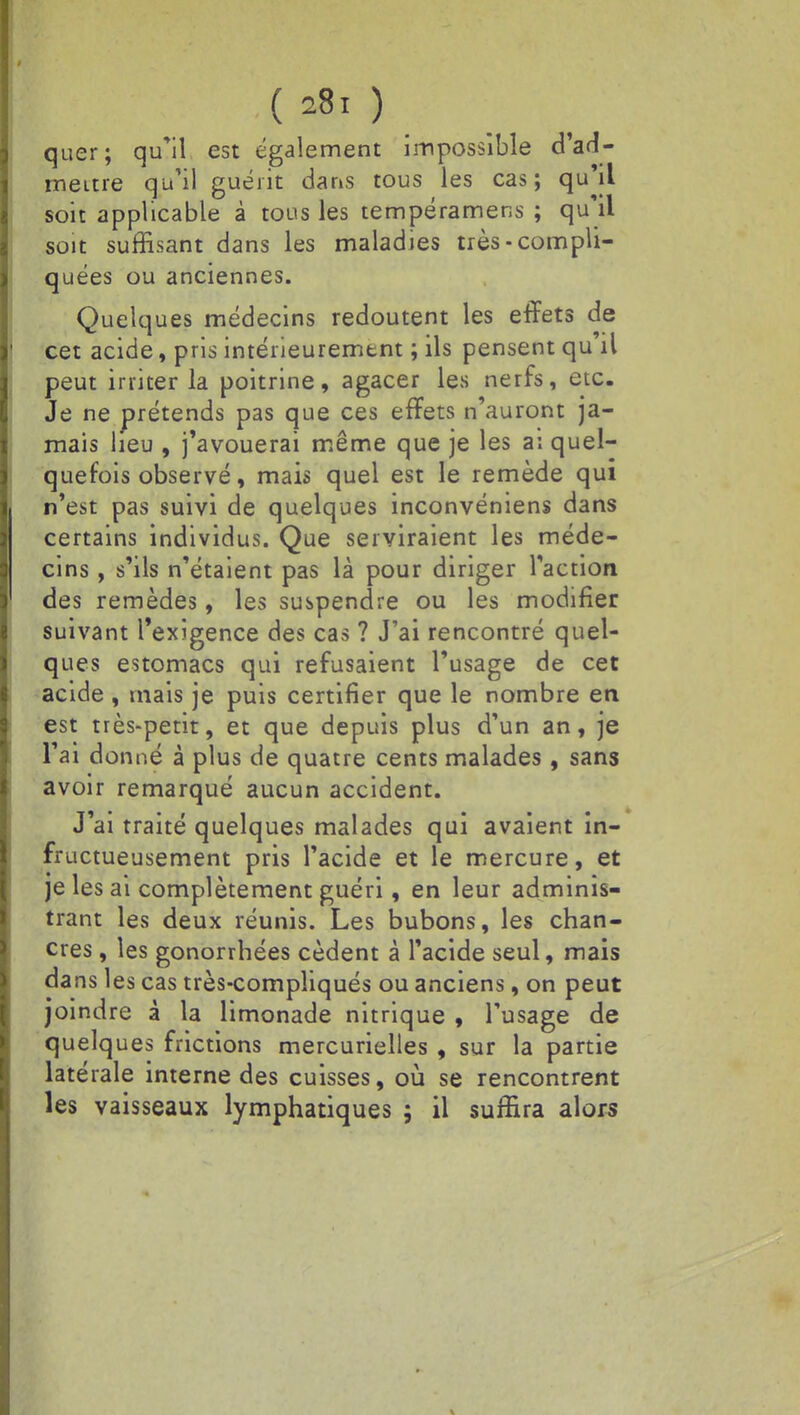 quer; qu'il est également impossible d'ad- mettre qu'il guérit dans tous les cas; qu'il soit applicable à tous les tempéramens ; qu'il soit suffisant dans les maladies très-compli- quées ou anciennes. Quelques médecins redoutent les effets de cet acide, pris intérieurement ; ils pensent qu il peut irriter la poitrine, agacer les nerfs, etc. Je ne prétends pas que ces effets n'auront ja- mais heu , j'avouerai même que je les a: quel- quefois observé, mais quel est le remède qui n'est pas suivi de quelques inconvéniens dans certains individus. Que serviraient les méde- cins , s'ils n'étaient pas là pour diriger l'action des remèdes, les suspendre ou les modifier suivant l'exigence des cas ? J'ai rencontré quel- ques estomacs qui refusaient l'usage de cet acide , mais je puis certifier que le nombre en est très-petit, et que depuis plus d'un an, je l'ai donné à plus de quatre cents malades, sans avoir remarqué aucun accident. J'ai traité quelques malades qui avaient in- fructueusement pris l'acide et le mercure, et je les ai complètement guéri, en leur adminis- trant les deux réunis. Les bubons, les chan- cres , les gonorrhées cèdent à l'acide seul, mais dans les cas très-compliqués ou anciens, on peut joindre à la limonade nitrique , l'usage de quelques frictions mercurielles , sur la partie latérale interne des cuisses, où se rencontrent les vaisseaux lymphatiques ; il suffira alors