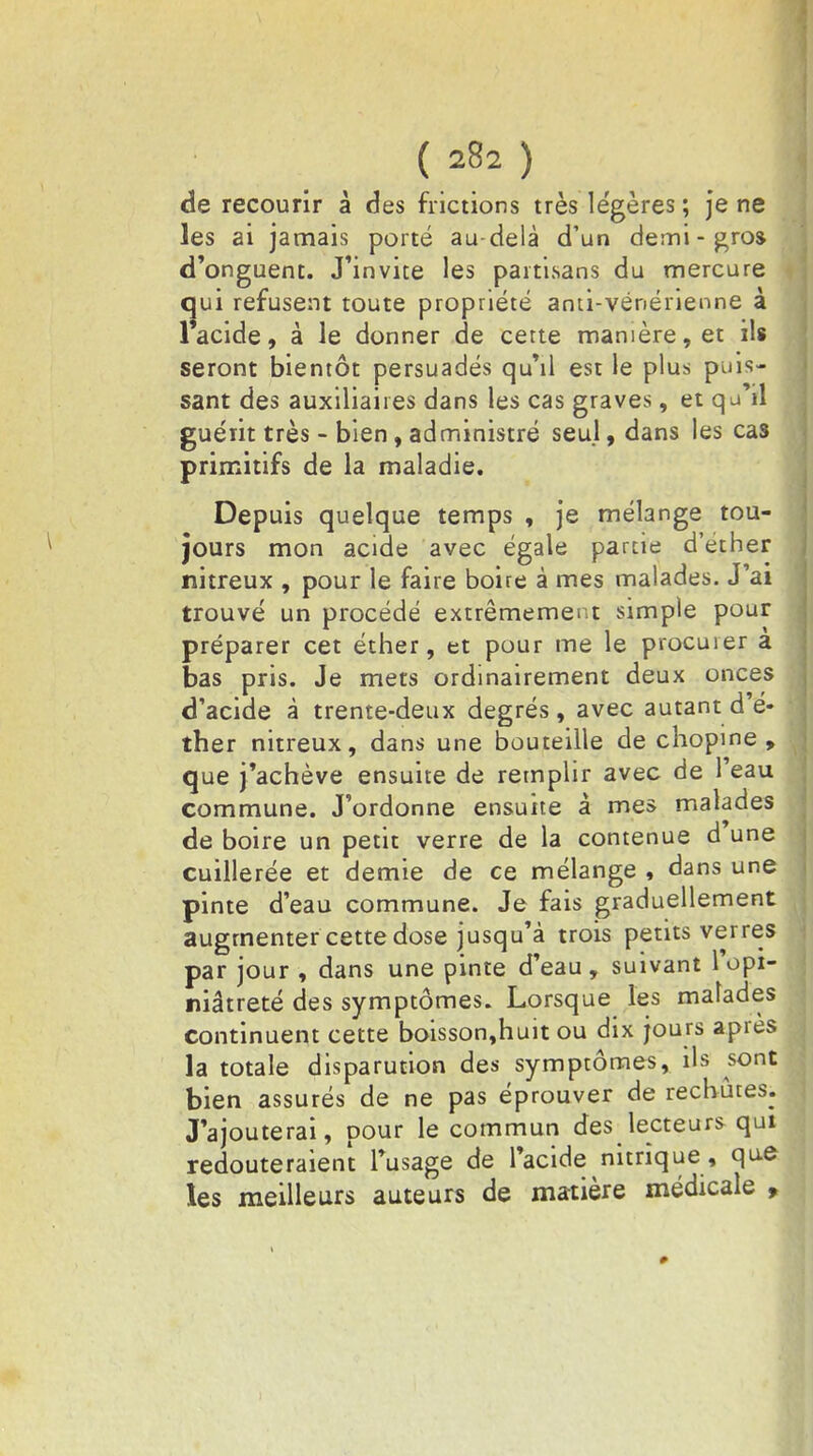 de recourir à des frictions très légères ; je ne les ai jamais porté au-delà d'un demi-gros, d'onguent. J'invite les partisans du mercure qui refusent toute propriété anti-vénérienne à 1 acide, à le donner de cette manière, et ils seront bientôt persuadés qu'il est le plus puis- sant des auxiliaires dans les cas graves, et q j'il guérit très - bien, administré seul, dans les cas primitifs de la maladie. Depuis quelque temps , je mélange tou- jours mon acide avec égale partie d'éther nitreux , pour le faire boire à mes malades. J'ai trouvé un procédé extrêmement simple pour préparer cet éther, et pour me le procuier a bas pris. Je mets ordinairement deux onces d'acide à trente-deux degrés, avec autant d'é- ther nitreux, dans une bouteille de chopine , que j'achève ensuite de remplir avec de l'eau commune. J'ordonne ensuite â mes malades de boire un petit verre de la contenue d'une cuillerée et demie de ce mélange , dans une pinte d'eau commune. Je fais graduellement augmenter cette dose jusqu'à trois petits verres par jour , dans une pinte d'eau, suivant l'opi- niâtreté des symptômes. Lorsque les malades continuent cette boisson,huit ou dix jours après la totale disparution des symptômes, ils sont bien assurés de ne pas éprouver de rechutes. J'ajouterai, pour le commun des lecteurs qui redouteraient l'usage de l'acide nitrique, que les meilleurs auteurs de matière médicale ,