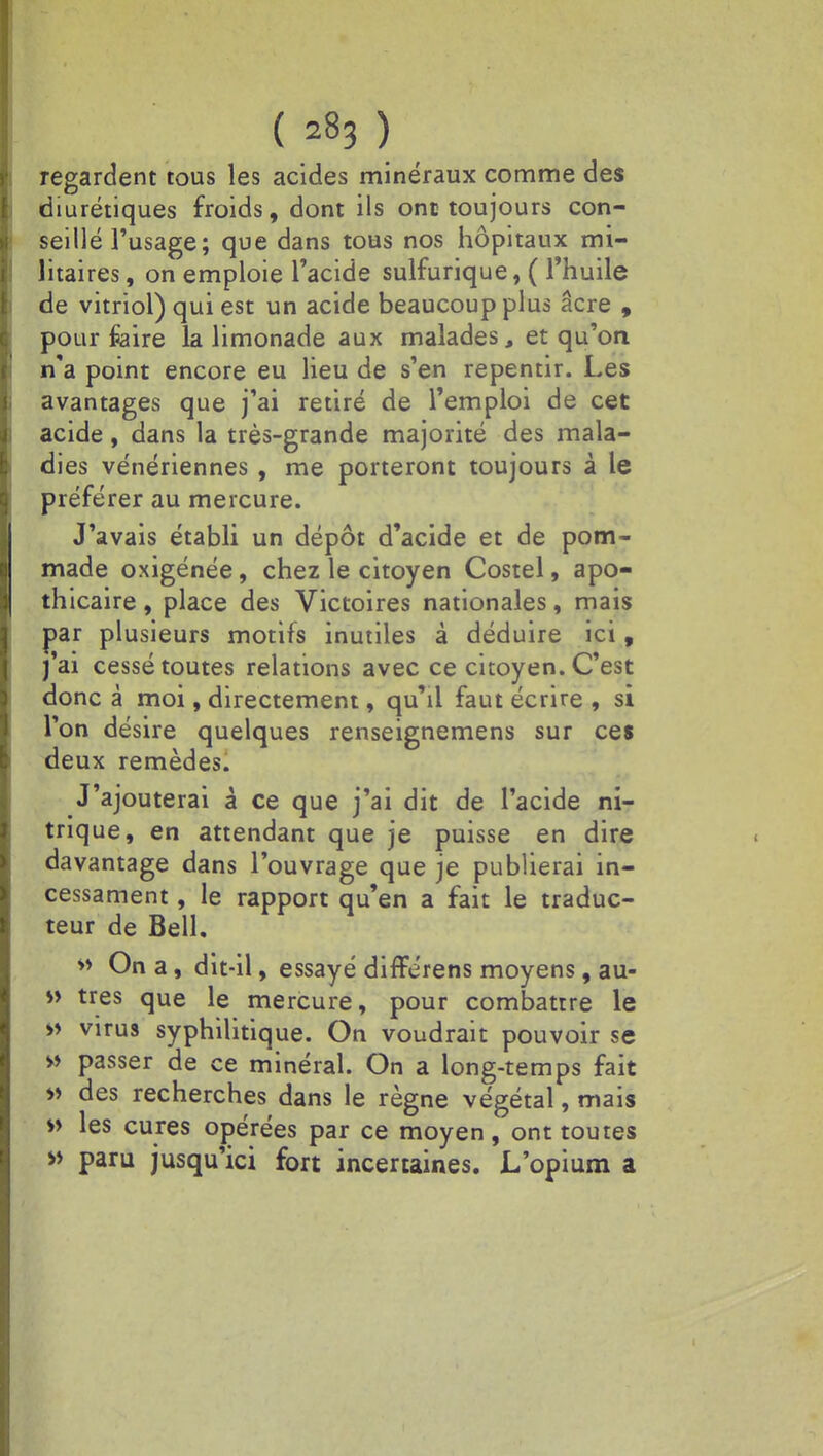( 2B3 ) regardent tous les acides minéraux comme des diurétiques froids, dont ils ont toujours con- seillé l'usage; que dans tous nos hôpitaux mi- litaires , on emploie l'acide sulfurique, ( l'huile de vitriol) qui est un acide beaucoup plus âcre , pour foire la limonade aux malades, et qu'on n'a point encore eu lieu de s'en repentir. Les avantages que j'ai retiré de l'emploi de cet acide, dans la très-grande majorité des mala- dies vénériennes , me porteront toujours à le préférer au mercure. J'avais établi un dépôt d'acide et de pom- made oxigénée, chez le citoyen Costel, apo- thicaire , place des Victoires nationales, mais par plusieurs motifs inutiles à déduire ici, j'ai cessé toutes relations avec ce citoyen. C'est donc à moi, directement, qu'il faut écrire , si l'on désire quelques renseignemens sur ces deux remèdes. J'ajouterai à ce que j'ai dit de l'acide ni- trique, en attendant que je puisse en dire davantage dans l'ouvrage que je publierai in- cessament, le rapport qu'en a fait le traduc- teur de Bell. » On a, dit-il, essayé differens moyens, au- » très que le mercure, pour combattre le » virus syphilitique. On voudrait pouvoir se » passer de ce minéral. On a long-temps fait » des recherches dans le règne végétal, mais » les cures opérées par ce moyen, ont toutes » paru jusqu'ici fort incertaines. L'opium a