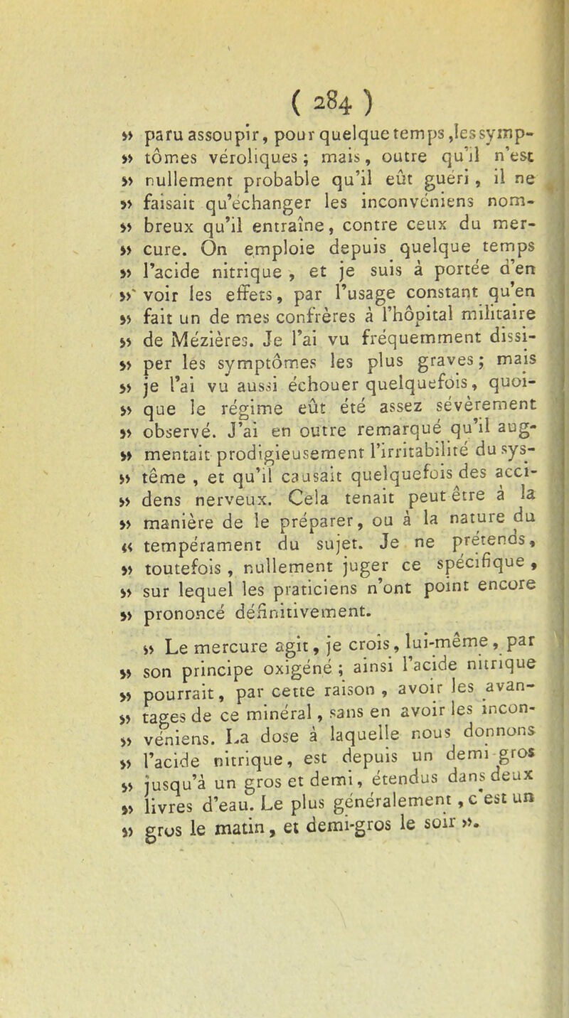 » paru assoupir, pour quelque temps ,Iessyinp- » tomes véroliques ; mais, outre qu'il n'est »> nullement probable qu'il eût guéri, il ne » faisait qu'échanger les inconvéniens nom- *> breux qu'il entraîne, contre ceux du mer- » cure. On emploie depuis quelque temps » l'acide nitrique , et je suis à portée d'en voir les effets, par l'usage constant qu'en » fait un de mes confrères à l'hôpital militaire *> de iMézières. Je l'ai vu fréquemment dissi- 5> per les symptômes les plus graves; mais » je l'ai vu aussi échouer quelquefois, quoi- » que le régime eût été assez sévèrement »> observé. J'ai en outre remarqué qu'il aug- » mentait prodigieusement l'irritabilité du sys- » terne , et qu'il causait quelquefois des acci- » dens nerveux. Cela tenait peut être à la » manière de le préparer, ou à la nature du « tempérament du sujet. Je ne prétends, » toutefois, nullement juger ce spécifique , » sur lequel les praticiens n'ont point encore »» prononcé définitivement. s> Le mercure agit, je crois, lui-même, par >» son principe oxigéné ; ainsi l'acide nitrique » pourrait, par cette raison , avoir les avan- ie tages de ce minéral, sans en avoir les mcon- » veniens. La dose à laquelle nous donnons » l'acide nitrique, est depuis un demi-grof s> jusqu'à un gros et demi, étendus dans deux » livres d'eau. Le plus généralement, c'est un « gros le matin, et demi-gros le soir ».