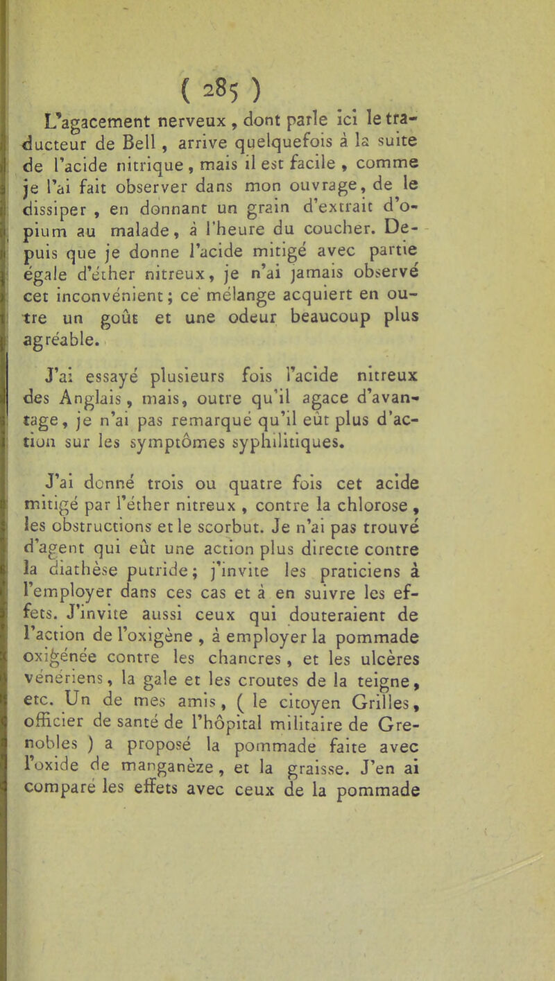 L'agacement nerveux , dont parle ici le tra- ducteur de Bell, arrive quelquefois à la suite de l'acide nitrique , mais il est facile , comme je l'ai fait observer dans mon ouvrage, de le dissiper , en donnant un grain d'extrait d'o- pium au malade, à l'heure du coucher. De- puis que je donne l'acide mitigé avec partie égale d'éther nitreux, je n'ai jamais observé cet inconvénient; ce mélange acquiert en ou- tre un goût et une odeur beaucoup plus agréable. J'ai essayé plusieurs fois l'acide nitreux des Anglais, mais, outre qu'il agace d'avan- tage, je n'ai pas remarqué qu'il eût plus d'ac- tion sur les symptômes syphilitiques. J'ai donné trois ou quatre fois cet acide mitigé par l'éther nitreux , contre la chlorose , les obstructions et le scorbut. Je n'ai pas trouvé d'agent qui eût une action plus directe contre la diathèse putride; j'invite les praticiens à l'employer dans ces cas et à en suivre les ef- fets. J invite aussi ceux qui douteraient de l'action de l'oxigène , à employer la pommade oxi^énée contre les chancres, et les ulcères vénériens, la gale et les croûtes de la teigne, etc. Un de mes amis, ( le citoyen Grilles, officier de santé de l'hôpital militaire de Gre- nobles ) a proposé la pommade faite avec l'oxide de manganèze, et la graisse. J'en ai comparé les erïets avec ceux de la pommade