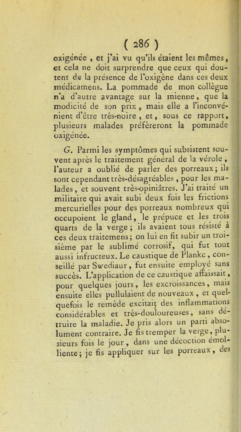 oxigénée , et j'ai vu qu'ils étaient les mêmes, et cela ne doit surprendre que ceux qui dou- tent de la présence de l'oxigène dans ces deux médicamens. La pommade de mon collègue n'a d'autre avantage sur la mienne, que la modicité de son prix, mais elle a l'inconvé- nient d'être très-noire , et, sous ce rapport, plusieurs malades préféreront la pommade oxigénée. G. Parmi les symptômes qui subsistent sou- vent après le traitement général de là vérole , l'auteur a oublié de parler des porreaux; ils sont cependant très-désagréables, pour les ma- lades , et souvent très-opiniâtres. J'ai traité un militaire qui avait subi deux fois les frictions mercurielles pour des porreaux nombreux qui occupoient le gland, le prépuce et les trois quarts de la verge ; ils avaient tous résiste a ces deux traitemens; on lui en fit subir un troi- sième par le sublimé corrosif, qui fut tout aussi infructeux. Le caustique de Plankc , con- seillé parSwediaur, fut ensuite employé sans succès. L'application de ce caustique affaissait, pour quelques jours, les excroissances, mais ensuite elles pullulaient de nouveaux , et quel- quefois le remède excitait des inflammations considérables et très-douloureuses, sans dé truire la maladie. Je pris alors un parti abso- lument contraire. Je fis tremper la verge, plu- sieurs fois le jour , dans une décoction émoi- liente; je fis appliquer sur les porreaux, des