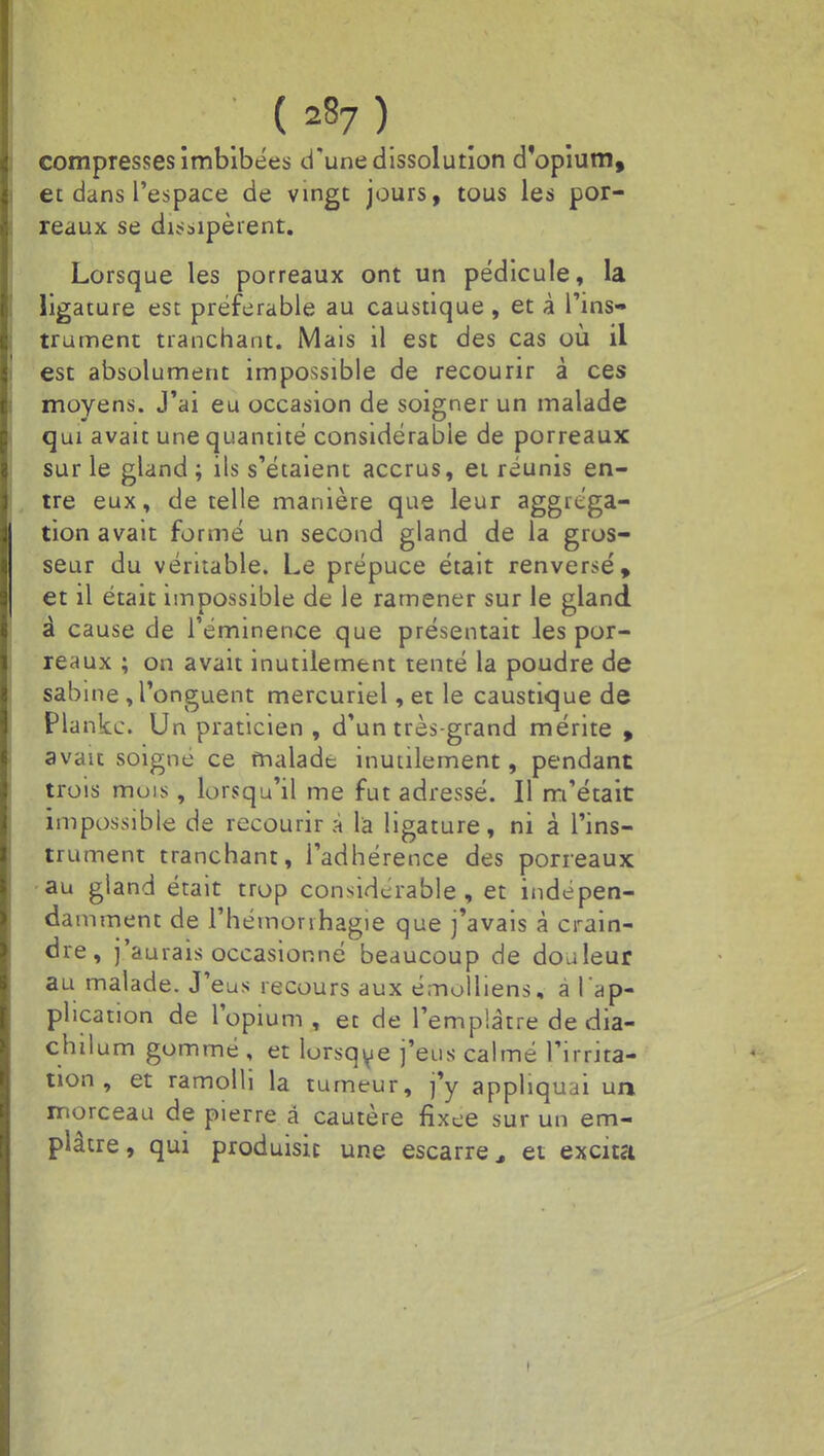 compresses imbibées d'une dissolution d'opium, et dans l'espace de vingt jours, tous les por- reaux se dissipèrent. Lorsque les porreaux ont un pédicule, la ligature est préférable au caustique , et à l'ins- trument tranchant. Mais il est des cas où il est absolument impossible de recourir à ces moyens. J'ai eu occasion de soigner un malade qui avait une quantité considérable de porreaux sur le gland ; ils s'étaient accrus, et réunis en- tre eux, de telle manière que leur aggréga- tion avait formé un second gland de la gros- seur du véritable. Le prépuce était renversé, et il était impossible de le ramener sur le gland à cause de l'éminence que présentait les por- reaux ; on avait inutilement tenté la poudre de sabine , l'onguent mercuriel, et le caustique de Plankc. Un praticien , d'un très-grand mérite , avait soigné ce malade inutilement, pendant trois mois, lorsqu'il me fut adressé. Il m'était impossible de recourir a la ligature, ni à l'ins- trument tranchant, l'adhérence des porreaux au gland était trop considcrable , et indépen- da mment de l'hémonhagie que j'avais à crain- dre, j'aurais occasionné beaucoup de douleur au malade. J'eus recours aux émolliens, a l'ap- plication de l'opium, et de l'emplâtre de dia- chilum gommé , et lorsque j'eus calmé l'irrita- tion , et ramolli la tumeur, j'y appliquai un morceau de pierre â cautère fixée sur un em- plâtre , qui produisit une escarre > et excita