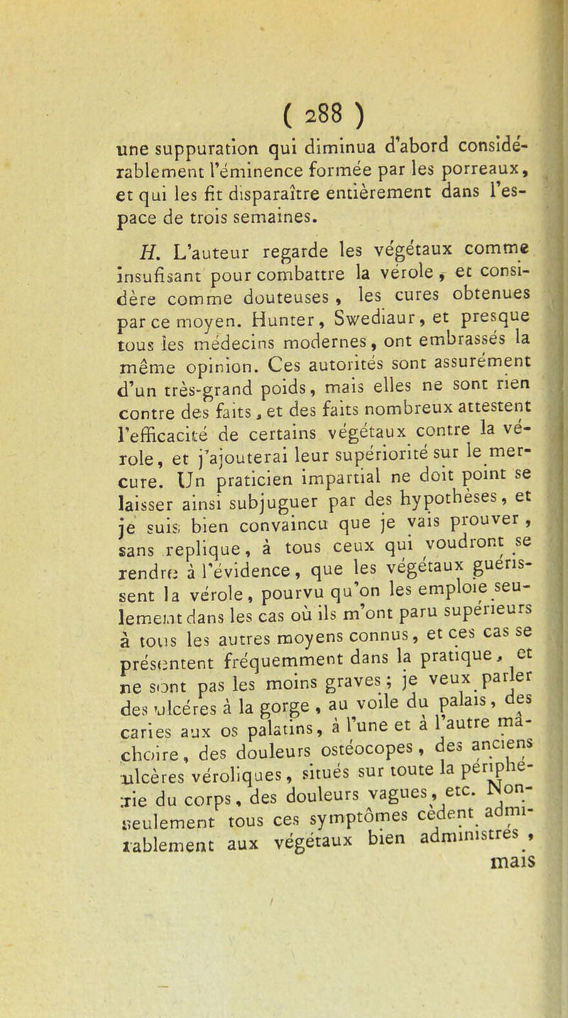 une suppuration qui diminua d'abord considé- rablement l'éminence formée par les porreaux, et qui les fit disparaître entièrement dans l'es- pace de trois semaines. H. L'auteur regarde les végétaux comme insufîsant pour combattre la vérole i et consi- dère comme douteuses , les cures obtenues par ce moyen. Humer, Swediaur, et presque tous les médecins modernes, ont embrassés la même opinion. Ces autorités sont assurément d'un très-grand poids, mais elles ne sont rien contre des faits, et des faits nombreux attestent l'efficacité de certains végétaux contre la vé- role, et j'ajouterai leur supériorité sur le mer- cure. Un praticien impartial ne doit point se laisser ainsi subjuguer par des hypothèses, et je suis; bien convaincu que je vais prouver , sans réplique, à tous ceux qui voudront se rendra à l'évidence, que les végétaux guéris- sent la vérole, pourvu qu'on les emploie seu- lement dans les cas où ils m'ont paru supérieurs à tous les autres moyens connus, et ces cas se présentent fréquemment dans la pratique, et ne sont pas les moins graves; je veux parler des ulcères à la gorge , au voile du palais, des caries aux os palatins, à l'une et a 1 autre mâ- choire, des douleurs ostéocopes, des anciens ulcères véroliques, situés sur toute la périphé- rie du corps, des douleurs vagues, etc. JNon- «eulement tous ces symptômes cèdent admi- rablement aux végétaux bien administres , mais