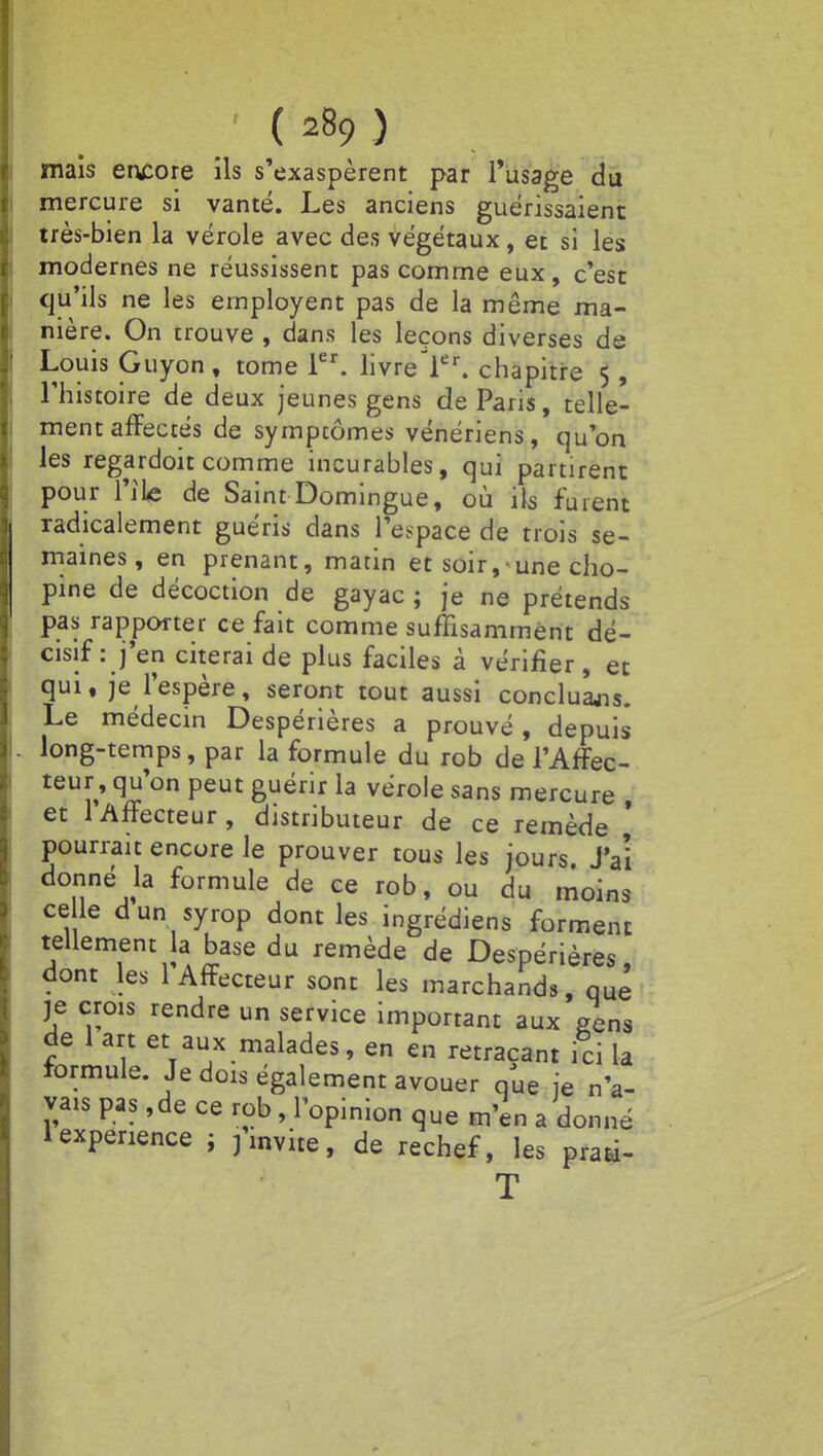 mais encore ils s'exaspèrent par l'usage du mercure si vanté. Les anciens guérissaient très-bien la vérole avec des végétaux, et si les modernes ne réussissent pas comme eux, c'est qu'ils ne les ernployent pas de la même ma- nière. On trouve, dans les leçons diverses de Louis Guyon , tome 1er. livreler. chapitre 5, l'histoire de deux jeunes gens de Paris, telle- ment affectés de symptômes vénériens, qu'on les regardoit comme incurables, qui partirent pour l'ile de Saint Domingue, où ils fuient radicalement guéris dans l'espace de trois se- maines, en prenant, matin et soir, une cho- pine de décoction de gayac ; je ne prétends pas rapporter ce fait comme suffisamment dé- cisif : j'en citerai de plus faciles à vérifier, et qui, je l'espère, seront tout aussi concluons. Le médecin Despérières a prouvé, depuis long-temps, par la formule du rob de l'Affec- teur, qu'on peut guérir la vérole sans mercure , et lAffecteur, distributeur de ce remède . pourrait encore le prouver tous les jours. J'ai donné la formule de ce rob, ou du moins ce le dun syrop dont les ingrédiens forment tellement la base du remède de Despérières dont les l'Affecteur sont les marchands, que je crois rendre un service important aux gens de 1 art et aux malades, en en retraçant ici la formule Je dois également avouer o/ue je n'a- vais pas ,de ce rob, l'opinion que m'en a donné 1 expérience ; finvite, de rechef, les praà- T