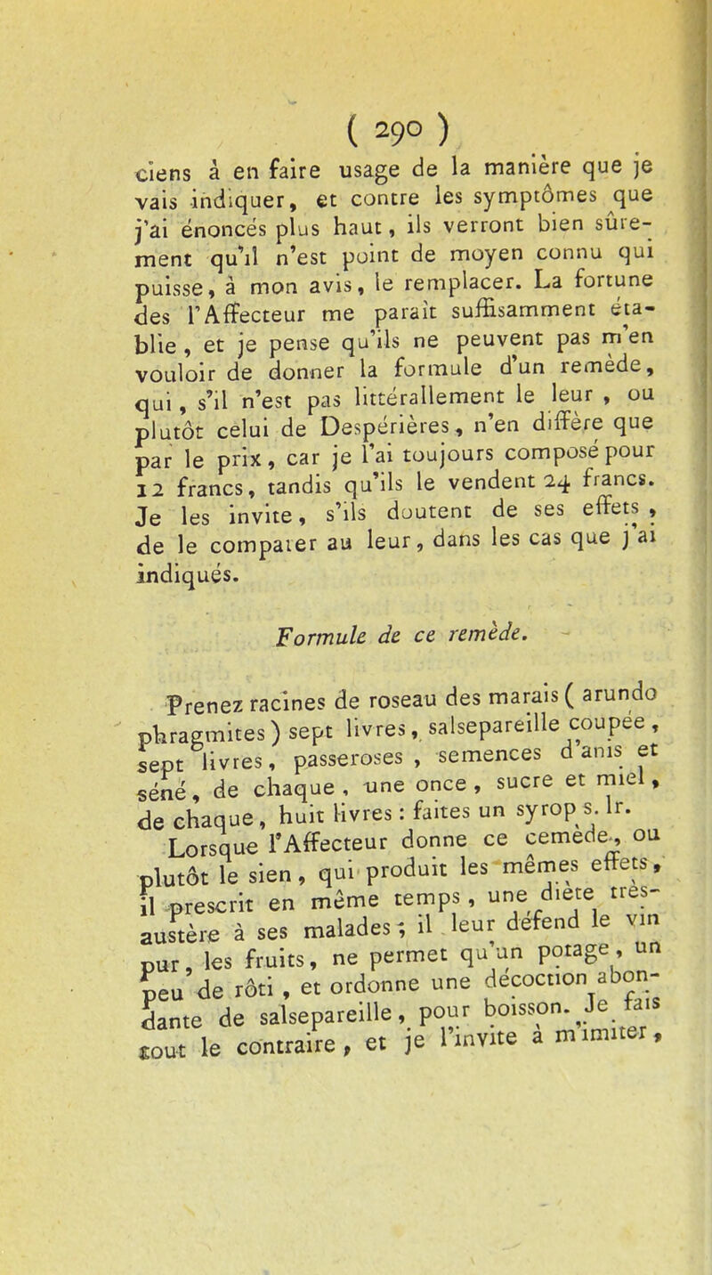 cîens à en faire usage de la manière que je vais indiquer, et contre les symptômes que j'ai énoncés plus haut, ils verront bien sûre- ment qu'il n'est point de moyen connu qui puisse, à mon avis, le remplacer. La fortune des TAfTecteur me parait suffisamment éta- blie , et je pense qu'ils ne peuvent pas m'en vouloir de donner la formule d'un remède, qui, s'il n'est pas littéralement le leur , ou plutôt celui de Despérières, n'en diffère que par le prix, car je l'ai toujours composé pour 12 francs, tandis qu'ils le vendent 24 francs. Je les invite, s'ils doutent de ses effets, de le compaier au leur, dans les cas que ) ai indiqués. Formule de ce remède. Prenez racines de roseau des marais ( arundo pWmites ) sept livres,. salsepareille coupée , sept livres, passeroses , semences dams et séné, de chaque , une once , sucre et miel, de chaque, huit livres : faites un syrop s lr. Lorsque l'Affecteur donne ce cemede^, ou plutôt le sien, qui produit les mêmes effets, il prescrit en même temps, une diète tres- Lustère à ses malades; il leur défend le vin pur, les fruits, ne permet qu un potage, un peu de rôti , et ordonne une ^coconTab^: dante de salsepareille, pour boisson. Je fais toTle contraire, et je Pto à minuter,