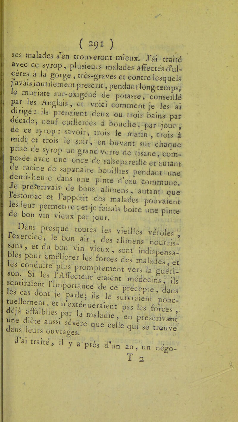 ses malades s'en trouveront mieux. J'ai traité avec ce syrop, plusieurs malades affectés d'ul- cères a la gorge, très-graves et contre lesquels J| avais .inutilement présent, pendant long-temp< • ie muriate sur-oxigéné de potasse, conseillé par les Anglais, et voici comment je les ai dirige: ils prenaient deux ou trois bains par décade, neuf cuillerées à bouche, par jour, de ce syrop: savoir, trois le matin, trois à midi et trois le soir, en buvant sur chaque prise de syrop un grand verre de tisane, com- posée avec une once de salsepareille et autant de racine de saponaire bouillies pendant une demi-heure dans une pinte d'eau Commune. Je preitnvawyde bons ai.mens, autant aue es omac et l'appétit des malades pouvaient les leur permettre ; et-je faisais boire une pinte de bon vin vieux par jour. Dans presque toutes les vieilles vérole, exercice j bQn air • des ?I.mens noOles , sans, et du bon vin vieux, sont indispensa- bles pour améliorer les forces des maJeT et e. conduire ph. promptement vers S| son. S, les l'Affecteur étaient médec:rS L sentiraient 1 importance de ce précep té dan les cas dont je parle- \U W c • pte » dans deja affaiblies par U maUjfi„ H °'.ces ' «ne diète aus/sevèrequecelV P**5»** dans leurs ouvrages! H W 56 trUUVe J'ai traite, il y a ptès jj^g rgtn^ T 2