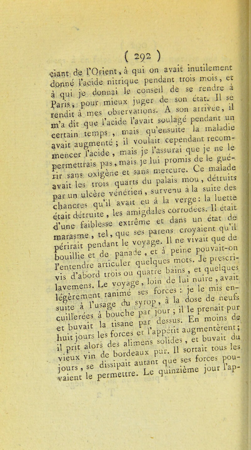 ( 392 ) î ciant de l'Orient, à qui on avait inutilement donné l'acide nitrique pendant trois mois, et à Qui je donnai le conseil de se rendre a Paris -, pour mieux juger de son état. Il se rendit à mes observauons. A son arrivée,.! m'a dit que l'acide l'avait soulage pendant un «rtain remps , mars qu'ensuite la maladie : ava t augmenté ; il voulait cependant recom- mencer l'acide , mais je l'assura, que ,e ne le ^mettrais pas, mais je lui P<°™ gfj^ rir sans oxigène et sans mercure. Ce malade avait les trol quarts du palais mou, détruits na tin ulcère vénérien , survenu a la suite des chancr qu'il avait eu à la verge: la nette a deVru?te, les amigdales corrodes. . etai d'une faiblesse extrême et dans un eut de «J une raio croyaient qu il roaMSme Vndamk voyage. 1! ne vivait que de Cime de n\y. I < peine pouvait-on lavemens. Le voyag , . j j en_ '^T l'usage'X & * suite a 1 usage lu j *• . m le prenait pur CulUeréeS alant C & En moinsV. et buvait la nsane F ailgmentèrent ; .hnl, jours es force er RP 6 ^ du