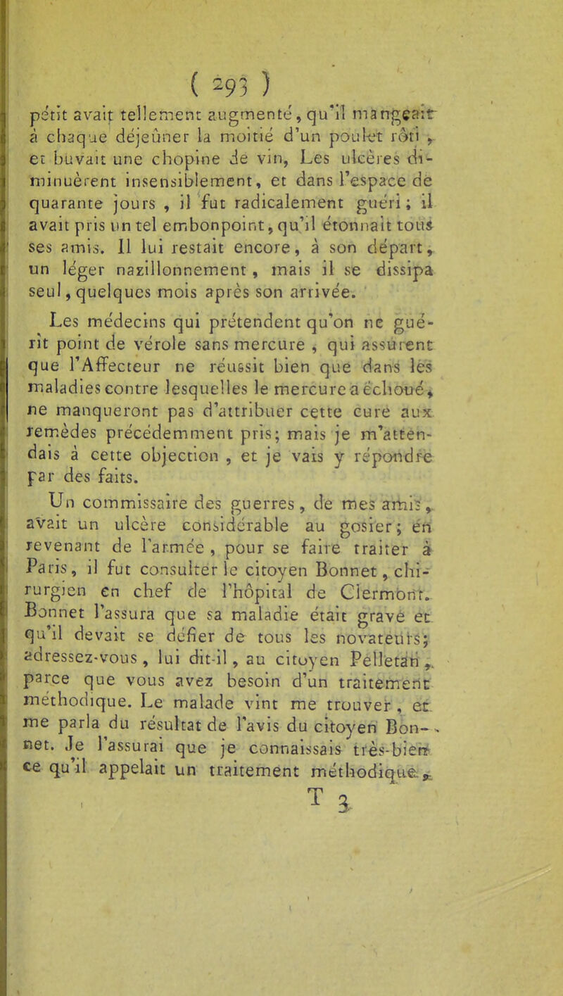 ( =93 î petit avait tellement augmente, qu'il mangeait à chaque déjeûner la moitié d'un poulet rôti , et buvait une chopine de vin, Les ulcères di- minuèrent insensiblement, et dans l'espace de quarante jours , il fut radicalement guéri; il avait pris un tel embonpoint, qu'il étonnait tous ses amis. Il lui restait encore, à son départ, un léger nazillonnement, mais il se dissipa seul, quelques mois après son arrivée. Les médecins qui prétendent qu'on ne gué- rit point de vérole sans mercure , qui assurent que TAfFecteur ne réussit bien que dans les maladies contre lesquelles le mercure a échoué, ne manqueront pas d'attribuer cette cure aux remèdes précédemment pris; mais je m'atten- dais à cette objection , et je vais y répondre par des faits. Un commissaire des guerres, de mes amis,, avait un ulcère considérable au gosier; en revenant de l'armée , pour se faire traiter à Paris, il fut consulter le citoyen Bonnet, chi- rurgien en chef de l'hôpital de Germonr. Bonnet l'assura que sa maladie était grave et qu'il devait se défier de tous les novateurs; adressez-vous, lui dit-il, au citoyen Pelletan ,. parce que vous avez besoin d'un traitement méthodique. Le malade vint me trouver , et me parla du résultat de l'avis du citoyen Bon-, net. ,1e l'assurai que je connaissais très-bier* ce qu'il appelait un traitement méthodique.,- t a.