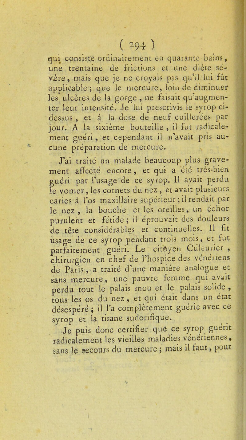qui consiste ordinairement en quarante ba:ns, une trentaine de frictions et une diète sé- vère, mais que je ne croyais pas qu'il lui fût applicable; que le mercure, loin de diminuer les ulcères de la gorge , ne faisait qu'augmen- ter leur intensité. Je lui prescrivis le syiop ci- dessus , et à la dose de neuf cuillerées par jour. A la sixième bouteille , il fut radicale- ment guéri, et cependant il n'avait pris au- cune préparation de mercure. J'ai traité un malade beaucoup plus grave- ment affecté encore, et qui a été très-bien guéri par l'usage de ce syrop. 11 avait perdu le vomer, les cornets du nez , et avait plusieurs caries à l'os maxillaire supérieur ; il rendait par le nez, la bouche et les oreilles, un échor purulent et fétide ; il éprouvait des douleurs de tête considérables et continuelles. 11 fit usage de ce syrop pendant trois mois, et fut parfaitement guéri. Le citoyen Cûleuner , chirurgien en chef de l'hospice des vénériens de Paris , a traité d'une manière analogue ec sans mercure, une pauvre femme qui avait perdu tout le palais mou et le palais solide , tous les os du nez, et qui était dans un état désespéré ; il l'a complètement guérie avec ce syrop et la tisane sudorifique. Je puis donc certifier que ce syrop guérit radicalement les vieilles maladies vénériennes, sans le recours du mercure ; mais il faut, pour