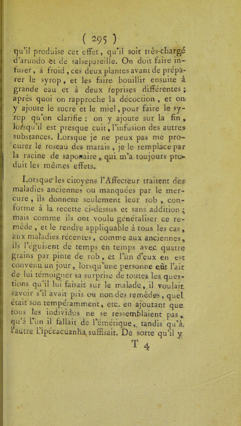 qu'il produise cet effet, qu'il soit tiès-chargé d'arundo et de salsepareille. On doit faire in- fuser, à froid, ces deux plantesavanc de prépa- rer le syrop, et les faire bouillir ensuite à grande eau et à deux reprises différentes; après quoi on rapproche la décoction , et on y ajoute le sucre et le miel, pour faire le sy- rop qu'on clarifie : on y ajoute sur la fin , lorsqu'il est presque cuit, l'infusion des autres substances. Lorsque je ne peux pas me pro- 'curer le roseau des marais , je le remplace par la racine de saponaireqjui m'a toujours pro* duit les mêmes effets.. Lorsqueles citoyens l'Affecteur traitent des maladies anciennes ou manquées par le mer- cure , ils donnent seulement leur rob , con- fo nue à la recette ci-dessus et sans addition : mais comme ils ont voulu généraliser ce re- mède , et le rendre appliquable à tous les cast aux maladies récentes, comme aux anciennes, ils 1 éguise.rit de temps en temps ave.c quatre grains par pinte de rob, et Pùii d'eux en est convenu un jour, lorsqu'une personne etra l'aie de lui témoigner sa surprise de toutes les ques- tions qu'il lui faisait sur le malade , il voulait savoir si) avait pris ou non des remèdes, quel était son tempé.iamment, etc. en ajoutant que tous les individus ne se ressemblaient pas, qu'à L'un il fallait de Témétique,, tandis qu'à, l'autre Tipécacuanha suffisait. De sorte qu'il y