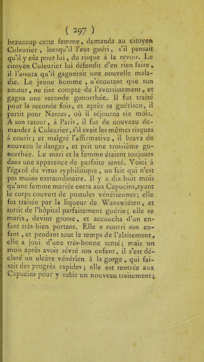 beaucoup cette femme, demanda au citoyen Culeurier , lorsqu'il l'eut guéri, s'il pensait qu'il y eût pour lui, du risque à la revoir. Le citoyen Culeurier lui défendit d'en rien faire, il l'assura qu'il gagnerait une nouvelle mala- die. Le jeune homme , n'écoutant que son amour, ne tint compte de l'avertissement, et gagna une seconde gonorrhée. 11 fut traité pour la seconde fois, et après sa guériscn, il partit pour Nantes, où il séjourna six mois. A son retour, à Paris, il fut de nouveau de- mander à Culeurier, s'il avait les mêmes risques à courir; et malgré l'affirmative, il brava de nouveau le danger, et prit une troisième go- norrhée. Le mari et la femme étaient toujours dans une apparence de parfaite santé. Voici à l'égard du virus syphilitique, un fait qui n'est pas moins extraordinaire. Il y a dix-huit mois qu'une femme mariée entra aux Capucins,ayant le corps couvert de pustules vénériennes; elle fut traitée par la liqueur de Wanswiéten , et sortit de l'hôpital parfaitement guérie; elle se maria, devint grosse, et accoucha d'un en- fant très-bien portant. Elle a nourri son en- fant , et pendant tout le temps de l'alaitement, elle a joui d'une très-bonne santé; mais un mois après avoir sevré son enfant, il s'est dé- claré un ulcère vénérien à la gorge , qui fai- sait des progrès rapides ; elle est rentrée aux Capucins pour y subir un nouveau traitement;