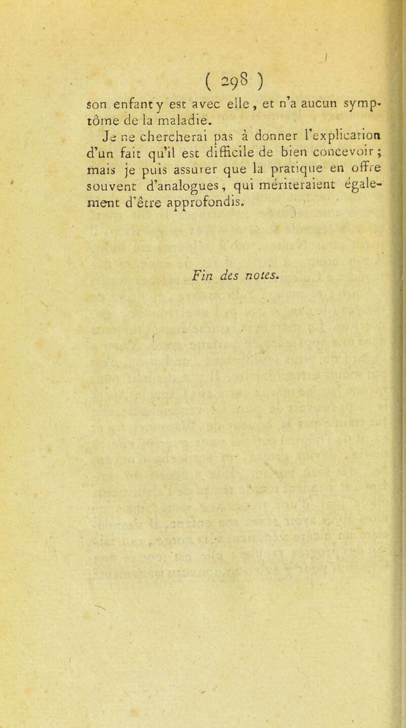 ( =9§ ) son enfant y est avec elle, et n'a aucun symp- tôme de la maladie. Je ne chercherai pas à donner l'explication d'un fait qu'il est difficile de bien concevoir ; mais je puis assurer que la pratique en offre souvent d'analogues, qui mériteraient égale- ment d'être approfondis. Fin des notes.