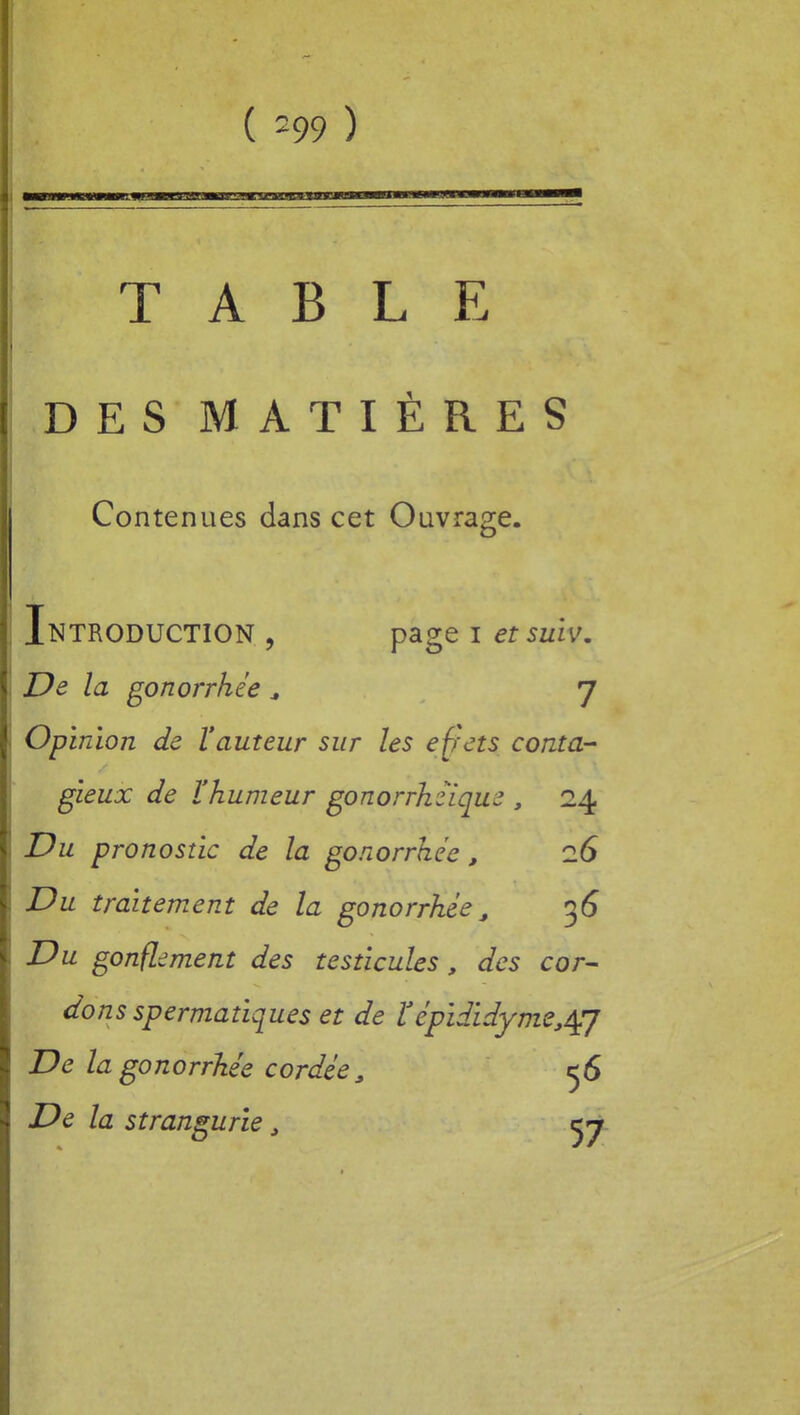 TABLE DES MATIÈRES Contenues dans cet Ouvrage. Introduction , page i et sulv. De la gonorrhée * J Opinion de l'auteur sur les effets conta-' gieux de l'humeur gonorrhzïque , 24 Du pronostic de la gonorrhée, iG Du traitement de la gonorrhée, 36 Du gonflement des testicules, des cor- dons spermatiques et de ï' épididyme^J De la gonorrhée cordée, 56 De la strangurie,