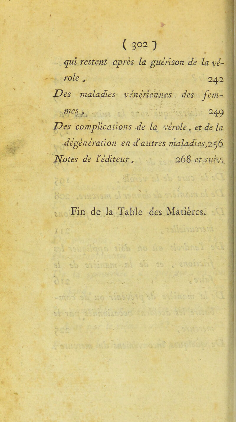 ( 3°21 ; qui restent après la guérison de la vé- role > 242 JDes maladies vénériennes des fem- mes , 249 Des complications de la vérole, et de la dégénération en d'autres maladies,256 Notes de l'éditeur, 268 et suiv. Fin de la Table des Matières