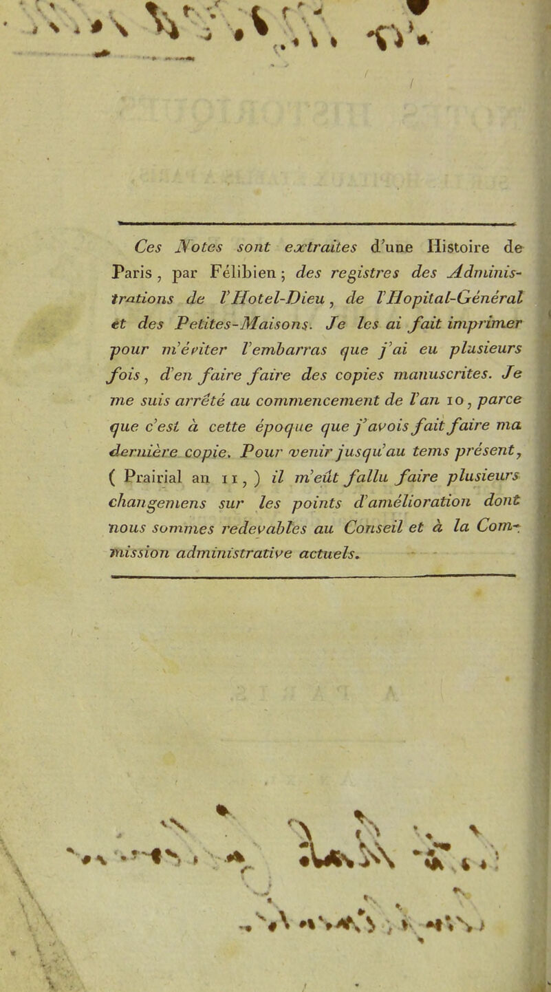 / Ce^ Notes sont extraites d'une Histoire de Paris , par Félibien ; des registres des jé-dniinis' frétions de VHôtel-Dieu, de ïHôpital-Général et des Petites-Maisons. Je les ai fait imprimer pour m'énter Vembarras que j'ai eu plusieurs fois ^ d'en faire faire des copies manuscrites. Je me suis arrêté au commencement de Van lo, parce que c'est à cette époque que j'assois fait faire ma dernière copie. Pour venir jusqu'au tems présent, ( Prairial an 11, ) il m'eût fallu faire plusieurs changemens sur les points d'amélioration dont nous sommes redevables au Conseil et à la Corn*, Mission administrative actuels.