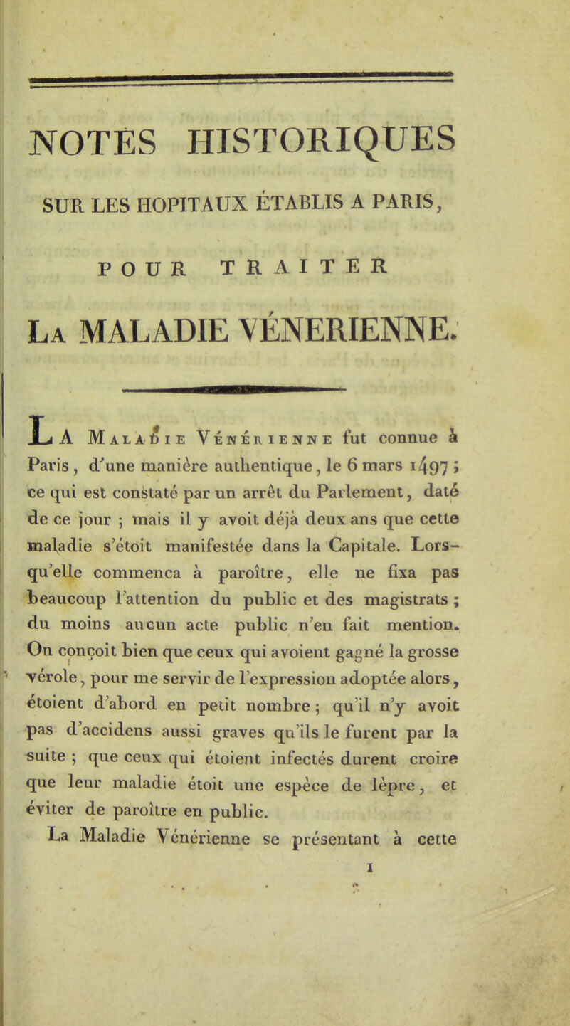 SUR LES HOPITAUX ÉTABLIS A PARIS, POUR TRAITER La maladie VÉNÉRIENNE. L A Maladie Vénérienne fut connue à Paris, d'une manière authentique, le 6mars i497 > ce qui est constaté par un arrêt du Parlement, daté de ce jour ; mais il y avoit déjà deux ans que cette maladie s'étoit manifestée dans la Capitale. Lors- qu'elle commença à paroître, elle ne fixa pas beaucoup l'attention du public et des magistrats; du moins aucun acte public n'en fait mention. On conçoit bien que ceux qui avoient gagné la grosse vérole, pour me servir de l'expression adoptée alors, etoient d'abord en petit nombre ; qu'il n'y avoit pas d'accidens aussi graves qu'ils le furent par la «uite ; que ceux qui étoient infectés durent croire que leur maladie étoit une espèce de lèpre, et éviter de paroître en public. La Maladie Vénérienne se présentant à cette