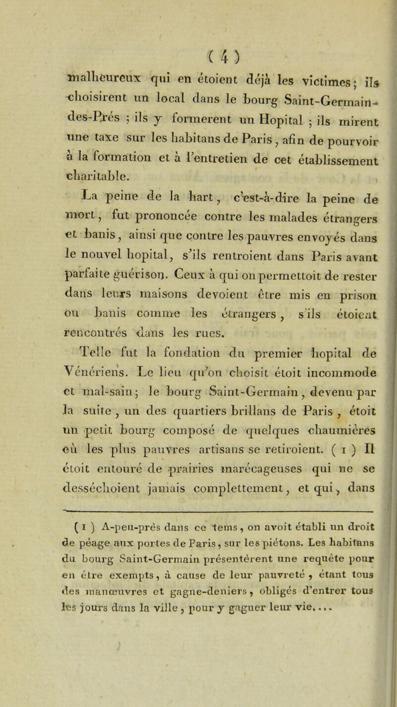 malhèureux qui en étoient déjà les victimes; il» choisirent un local dans le bourg Saint-Germain- des-Rrés ; ils y formèrent un Hôpital ; ils mirent une taxe sur les habitans de Paris, afin de pourvoir à la formation et a. l'entretien de cet établissement charitable. La peine de la hart, c'est-à-dire la peine de mort, fut prononcée contre les malades étrangers et banis, ainsi rpe contre les pauvres envoyés dans le nouvel hôpital, s'ils rentroient dans Paris avant parfaite guérison. Ceux à qui onpermettoit de rester dans leurs maisons dévoient être mis en prison ou banis comme les étrangers, s ils étoient rencontrés dans les rues. Telle fut la fondation du premier hôpital de Vénériens. Le lieu qu'on choisit étoit incommode et mal-sain; le bourg Saint-Germain, devenu par 3a suite , un des quartiers brillans de Paris , étoit un petit bourg composé de quelques chaumières <sù. les plus pauvres artisans se retiroient. ( i ) Il étoit entouré de prairies marécageuses qui ne se desséchoient jamais completicmcnt, et qui, dans ( I ) A-peii-prés dans ce tems , on avoit établi un droit de péage aux portes de Paris, sur les piétons. Les habitans du bourg Saint-Germain présentèrent une requête pour en être exempts, à cause de leur pauvreté, étant tous des manœuvres et gagne-deniers, obligés d'entrer tous les jours dans la ville , pour y gagner leur vie....