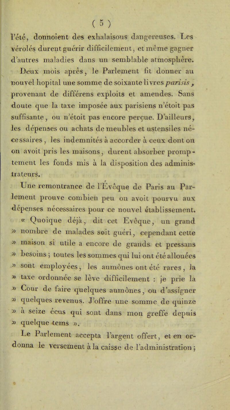 l'été, donnoîent des exhalaisons dangereuses. Los véroles durent guérir difficilement, et même gagner d'autres maladies dans un semblable atmosphère. Deux mois après, le Parlement fit donner au nouvel hôpital une somme de soixante livres parisis , provenant de différens exploits et amendes. Sans doute que la taxe imposée aux parisiens n'étoit pas suffisante, ou n'étoit pas encore perçue. D'ailleurs, les dépenses ou achats de meubles et ustensiles né- cessaires , les indemnités à accorder à ceux dont on on avoit pris les maisons, durent absorber promp- tement les fonds mis à la disposition des adminis- trateurs. Une remontrance de l'Evèque de Paris au Par- lement prouve combien peu ou avoit pourvu aux dépenses nécessaires pour ce nouvel établissement. « Quoique déjà, dit cet Evêque, un grand nombre de malades soit guéri, cependant cette » maison si utile a encore de grands et pressans » besoins ; toutes les sommes qui lui ont été allouées » sont employées, les aumônes ont été rares, la » taxe ordonnée se lève difficilement : je prie la » Cour de faire quelques aumônes, ou d'assigner » quelques revenus. J'offre une somme de quinze » à seize éeus qui sont dans mon greffe depuis 3> quelque tems )). Le Parlement accepta l'argent offert, et en or- donna le versement à la caisse de l'administration i