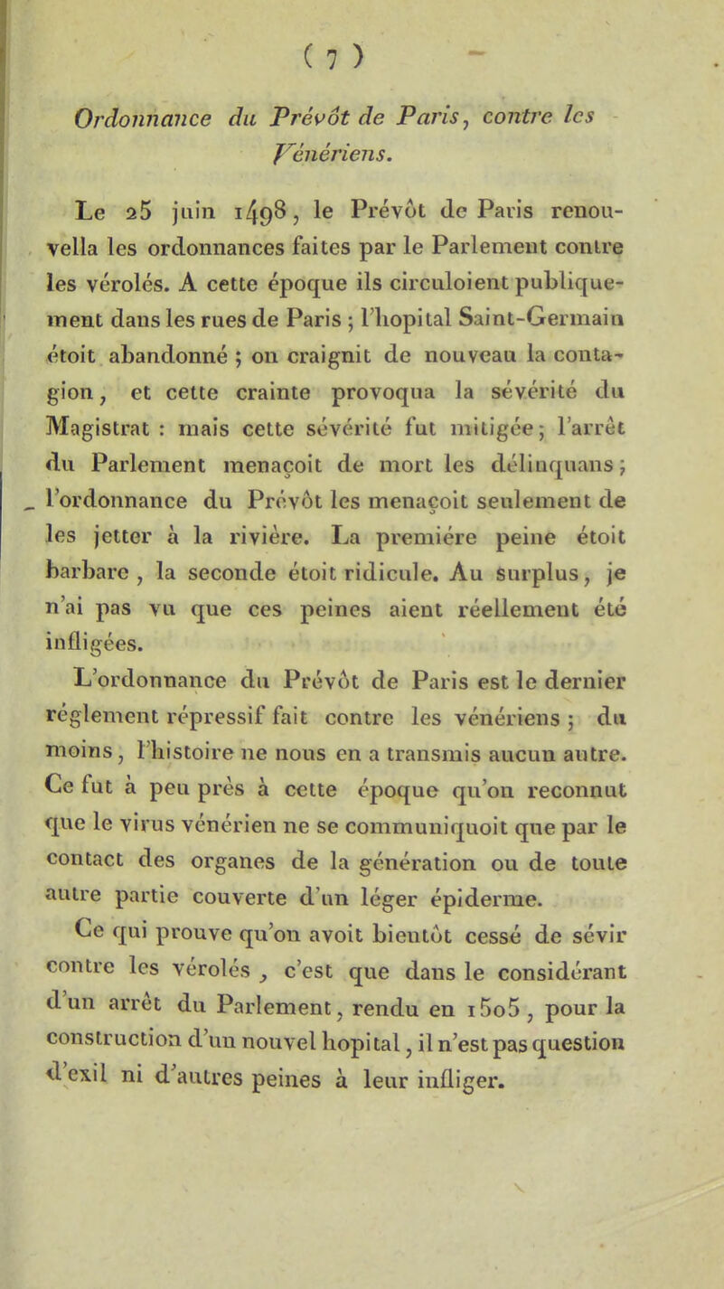 Ordonnance du Prévôt de Paris, contre les f^énériens. Le 25 juin ^6 Prévôt de Paris renou- vella les ordonnances faites par le Parlement contre les véroles. A cette époque ils circuloient publique- ment dans les rues de Paris ; l'iiopital Saint-Germain étoit abandonné ; on craignit de nouveau la conta- gion, et cette crainte provoqua la sévérité du Magistrat : mais cette sévérité fut mitigée; l'arrêt du Parlement menaçoit de mort les délinquansj l'ordonnance du Prévôt les menacoit seulement de les jetter à la rivière. La première peine étoit barbare , la seconde étoit ridicule. Au surplus, je n'ai pas vu que ces peines aient réellement été infligées. L'ordonnance du Prévôt de Paris est le dernier règlement répressif fait contre les vénériens ; du moins, l'histoire ne nous en a transmis aucun autre. Ce fut à peu près à cette époque qu'on reconnut que le virus vénérien ne se communiquoit que par le contact des organes de la génération ou de toute autre partie couverte d'un léger épi derme. Ce qui prouve qu'on avoit bientôt cessé de sévir contre les véroles ^ c'est que dans le considérant d'un arrêt du Parlement, rendu en i5o5 , pour la construction d'un nouvel hôpital, il n'est pas question d'exil ni d'autres peines à leur infliger.