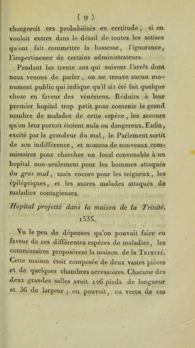 cliangeroit ces probabilités en certitudeâi on vouloit entrer dans le détail de toutes les sotises qu'ont fait commettre la bassesse, l'ignorance, rimpertinence de certains administrateurs. Pendant les trente ans qui suivent Tarrêt dont nous venons de parler , on ne trouve aucun mo- nument public qui indique qu'il ait été fait quelque chose en faveur des vénériens. Réduits à leur premier hôpital trop petit pour contenir le grand nombre de malades de cette espèce, les secours qu'on leur portoit étoient nuls ou dangereux. Enfin, excité par la grandeur du mal, le Parlement sortit de son indifférence, et nomma de nouveaux com- missaires pour chercher un local convenable à un hôpital non-seulement pour les hommes attaqués du gros mal, mais encore pour les teigneux, les épiléptiques, et les autres malades attaqués de maladies contagieuses. Hôpital projette dans la maison de la Trinité, i535. Vu le peu de dépenses qu'on pou voit faire en faveur de ces différentes espèces de maladies, les commissaires proposèrent la maison de la Trijnité. Cette maison étoit composée de deux vastes pièces et de quelques chambres accessoires. Chacune des âeux grandes salles avoit 126 pieds de longueur et 36 de largeur ; on pouvoit, en vertu de ces