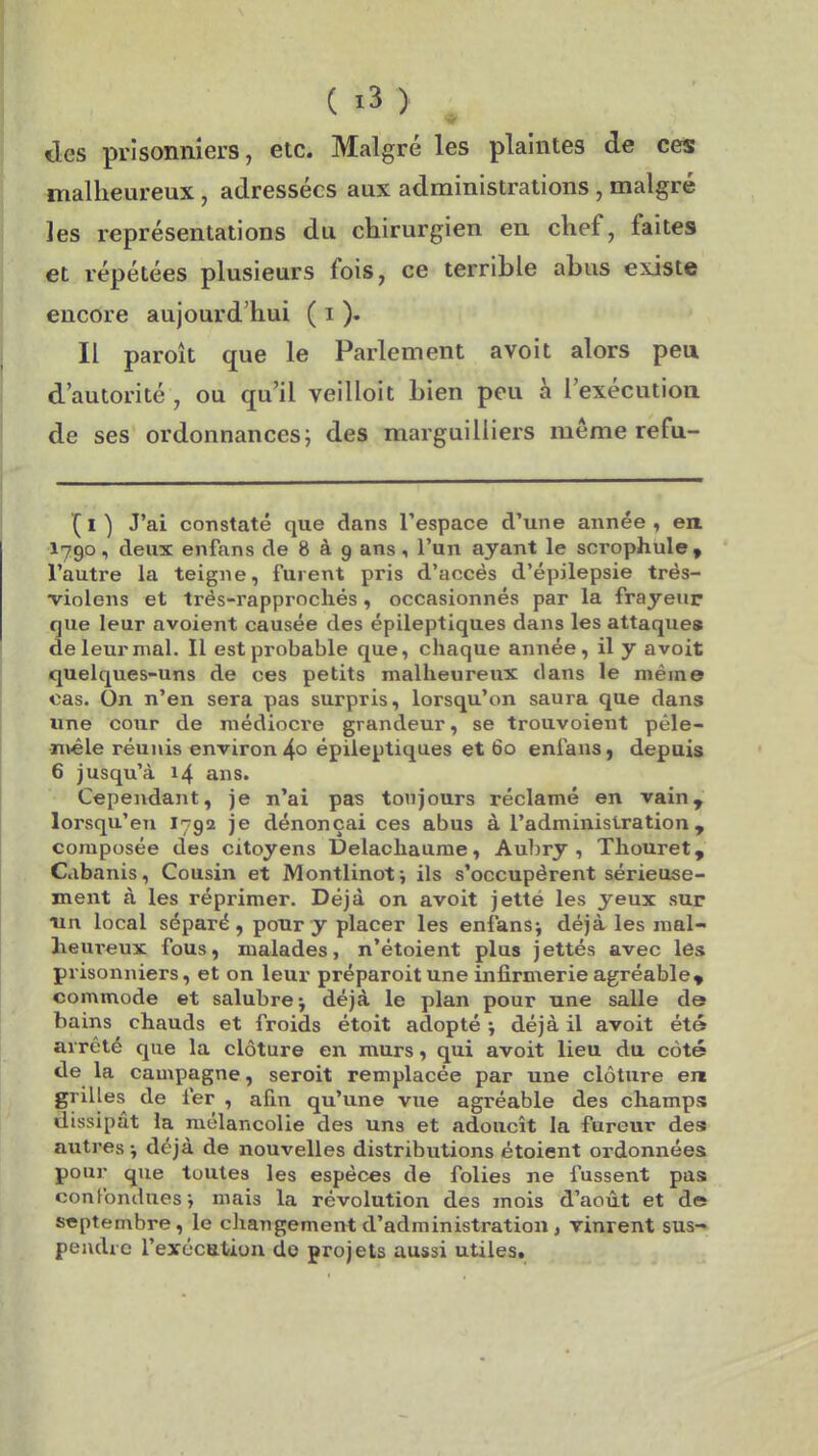 «les prisonniers, etc. Malgré les plaintes de ces malheureux, adressées aux administrations, malgré les représentations du chirurgien en chef, faites et répétées plusieurs fois, ce terrible abus existe encore aujourd'hui ( i ). Il paroît que le Parlement avoit alors peu d'autorité , ou qu'il veilloit bien peu à l'exécution de ses ordonnances j des marguilliers même refu- (l) J'ai constaté que dans l'espace d'une année, en I790, deux enfans de 8 à 9 ans ^ l'un ayant le scrophule» l'autre la teigne, furent pris d'accès d'épilepsie trés- violens et trés-rapprochés, occasionnés par la frayeur que leur avoient causée des épileptiques dans les attaques de leur mal. Il est probable que, chaque année, il y avoit quelques-uns de ces petits malheureux dans le même cas. On n'en sera pas surpris, lorsqu'on saura que dans line cour de médiocre grandeur, se trouvoient pêle- •nvêle réunis environ 4° épileptiques et 60 enfans, depuis 6 jusqu'à 14 ans. Cependant, je n'ai pas toujours réclamé en vain, lorsqu'on 1792 je dénonçai ces abus à l'administration, composée des citoyens Delachaume, Aubry , Thouret, Cabanis, Cousin et Montlinoti ils s'occupèrent sérieuse- ment à les réprimer. Déjà on avoit jetté les yeux sur un local séparé, pour y placer les enfansj déjà les mal- heureux fous, malades, n'étoient plus jettés avec les prisonniers, et on leur préparoitune infirmerie agréable» commode et salubre-, déjà le plan pour une salle de bains chauds et froids étoit adopté ; déjà il avoit été arrêté que la clôture en murs, qui avoit lieu du côté de la campagne, seroit remplacée par une clôture ert grilles de fer , afin qu'une vue agréable des cliampis dissipât la mélancolie des uns et adoucît la fureur des autres -, déjà de nouvelles distributions étoient ordonnées pour que toutes les espèces de folies ne fussent pas confondues j mais la révolution des mois d'août et de septembre, le changement d'administration , vinrent sus- peiidic l'exécutioii de projets aussi utiles.