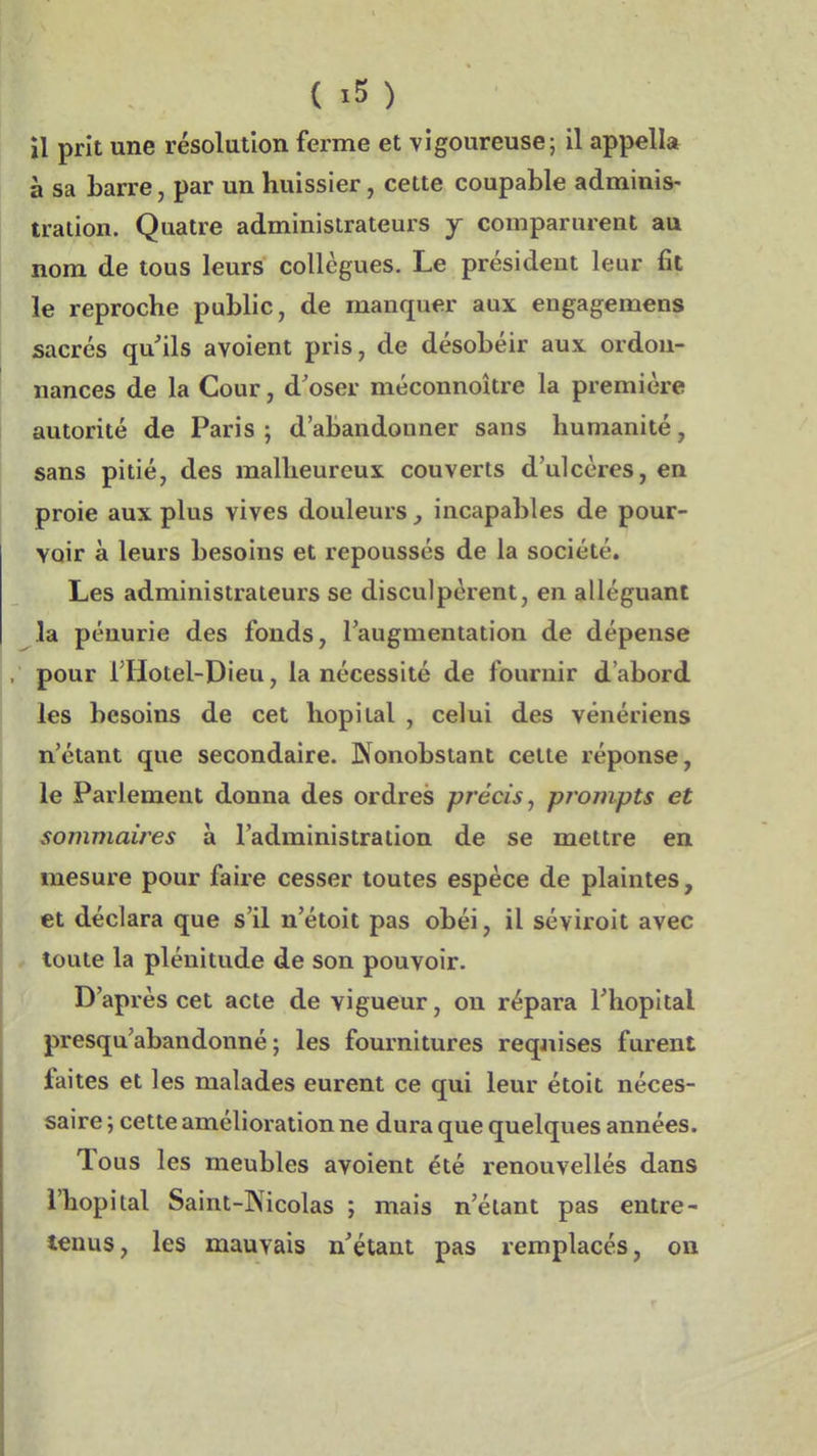 il prit une résolution ferme et vigoureuse; il appella à sa barre, par un huissier, cette coupable adminis- tration. Quatre administrateurs y comparurent au nom de tous leurs collègues. Le président leur fit le reproche public, de manquer aux engagemens sacrés qu'ils avoient pris, de désobéir aux ordon- nances de la Cour, d'oser méconnoître la première autorité de Paris ; d'abandonner sans humanité, sans pitié, des malheureux couverts d'ulcères, en proie aux plus vives douleurs , incapables de pour- voir à leurs besoins et repoussés de la société. Les administrateurs se disculpèrent, en alléguant la pénurie des fonds, l'augmentation de dépense pour i'Hotel-Dieu, la nécessité de fournir d'abord les besoins de cet hôpital , celui des vénériens n'étant que secondaire. Nonobstant celte réponse, le Parlement donna des ordres précis, prompts et sommaires à l'administration de se mettre en mesure pour faire cesser toutes espèce de plaintes, et déclara que s'il n'étoit pas obéi, il séviroit avec toute la plénitude de son pouvoir. D'après cet acte de vigueur, on répara l'hôpital presqu'abandonné ; les fournitures requises furent faites et les malades eurent ce qui leur étoit néces- saire ; cette amélioration ne dura que quelques années. Tous les meubles avoient été renouvellés dans l'hôpital Saint-Kicolas ; mais n'étant pas entre- tenus, les mauvais n'étant pas remplacés, on