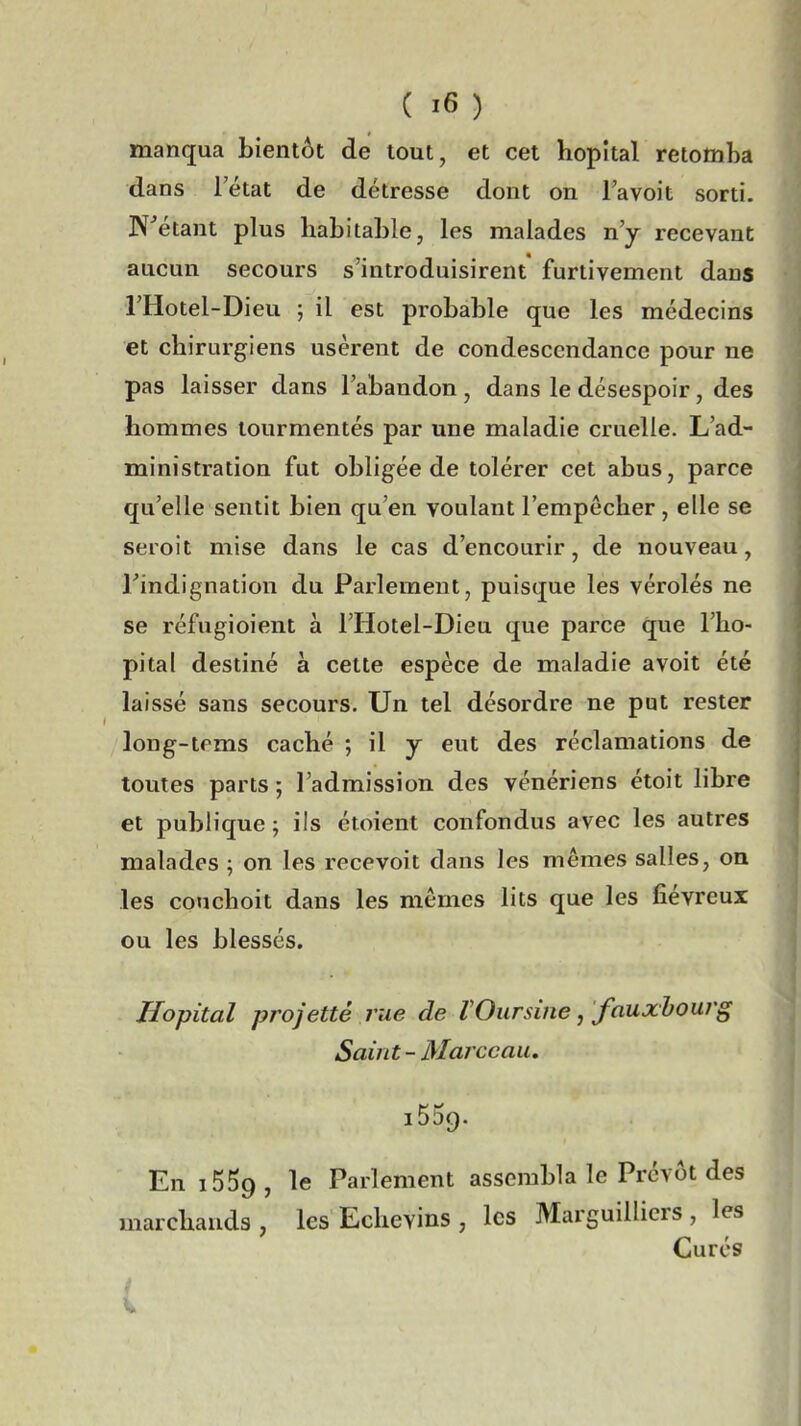 manqua bientôt de tout, et cet hôpital retomba dans letat de détresse dont on lavoit sorti. N'étant plus habitable, les malades n'y recevant aucun secours s'introduisirent furtivement dans l'Hotel-Dieu ; il est probable que les médecins et chirurgiens usèrent de condescendance pour ne pas laisser dans l'abandon , dans le désespoir, des hommes tourmentés par une maladie cruelle. L'ad- ministration fut obligée de tolérer cet abus, parce qu'elle sentit bien qu'en voulant l'empêcher, elle se seroit mise dans le cas d'encourir, de nouveau, Tindignation du Parlement, puisque les vérolés ne se réfugioient à l'Hotel-Dieu que parce que l'hô- pital destiné a cette espèce de maladie avoit été laissé sans secours. Un tel désordre ne put rester long-tpms caché ; il y eut des réclamations de toutes parts ; l'admission des vénériens étoit libre et publique; ils étoient confondus avec les autres malades ; on les recevoit dans les mêmes salles, on les conchoit dans les mômes lits que les fiévreux ou les blessés. Hôpital projetté rue de VOursine, fauxhourg Saint- Marceau, 1539. En i559, le Parlement assembla le Prévôt des marchands , les Echevins , les Marguilliers , les Curés f