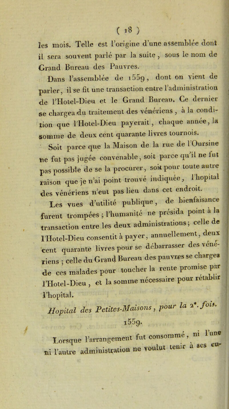 ( ï8 ) les mois. Telle est l'origine d'une assemblée dont il sera souvent pai lé par la suite , sous le nom de Grand Bureau des Pauvres. Dans l'assemblée de i559, dont on vient de parler, il se fit une transaction entre l'administration de l'Hot^l-Dieu et le Grand Bureau. Ce dernier se chargea du traitement des vénériens , à la condi- tion que THoiel-Dieu payerait, chaque année, la somme de deux cent quarante livres tournois. Soit parce que la Maison de la rue de l'Oursine tie fut pas jugée convenable, soit parce qu'il ne fut pas possible de se la procurer, soit pour toute autre raison que je n'ai point trouvé indiquée, l'hôpital des vénériens n'eut pas lieu dans cet endroit. Les vues d'utilité publique, de bienfaisance furent trompées ; l'humanité ne présida point à la transaction entre les deux administrations; celle de l'Hotel-Dieu consentit k payer, annuellement, deux cent quarante livres pour se débarrasser des véne^ riens ; celle du Grand Bureau des pauvres se chargea de ces malades pour toucher la rente promise pa motel-Dieu , et la somme nécessaire pour rétabli i'hopîtal. Hôpital des Petites-Maisons, pour la 2\fois. 1559. Lorsque l'arr=nsement fut consommé , ni l'un »1 l'autre administfalion ne voulut teu.r a ses c