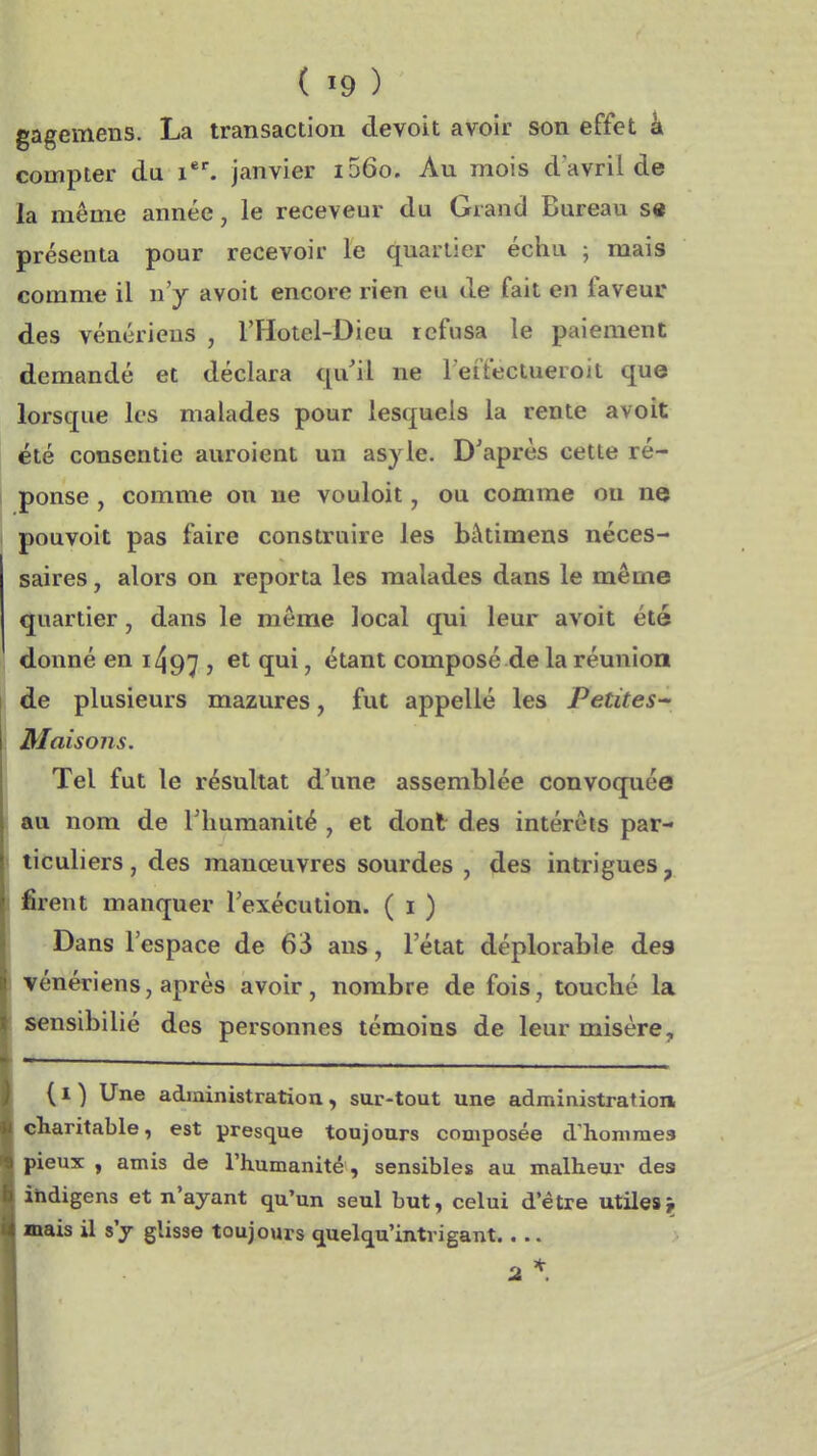 gagemens. La transaction devoit avoir son effet k compter du janvier i56o. Au mois d'avril de la même année, le receveur du Grand Bureau s« présenta pour recevoir le quartier échu ; mais comme il n'y avoit encore rien eu de fait en faveur des vénériens , l'Hotel-Dieu refusa le paiement demandé et déclara qu'il ne Teffectueroit que lorsque les malades pour lesquels la rente avoit été consentie auroient un asjle. D'après cette ré- ponse , comme on ne vouloit, ou comme on ne pouvoit pas faire construire les bàtimens néces- saires , alors on reporta les malades dans le même quartier, dans le môme local qui leur avoit été donné en 1497 , î**^ ' étant composé de la réunion de plusieurs mazures, fut appelle les Petites-' Maisons. Tel fut le résultat d'une assemblée convoquée au nom de Thumanité , et dont des intérêts par- ticuliers , des manœuvres sourdes , des intrigues ^ firent manquer l'exécution. ( i ) Dans l'espace de 63 ans, l'état déplorable des vénériens, après avoir, nombre de fois, touché la sensibilié des personnes témoins de leur misère, {I ) Une administration, sur-tout une administration eliaritable, est presque toujours composée dhonimea pieux , amis de l'humanité , sensibles au malheur des ihdigens et n'ayant qu'un seul but, celui d'être utiles j mais il s'j glisse toujours quelqu'intvigant....