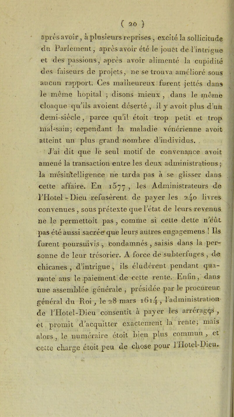après avoir, à plusieurs reprises, excité la sollicitude du Parlement, après avoir été le jouet de l'intrigue et des passions, après avoir alimenté la cupidité des faiseurs de projets, ne se trouva amélioré sous aucun rapport. Ces malheureux furent jettés dans le même liopital ; disons mieux , dans le même cloaque qu'ils avoient déserté , il j avoit plus d'un demi-siècle, parce qu'il étoit trop petit et trop nlal-saiu; cependant la maladie vénérienne avoit atteint un plus grand nombre d'individus. J'ai dit que le seul motif de convenance avoit amené la transaction entre les deux administrations; la mésintelligence ne tarda pas à se glisser dans cette affaire. En 1577 , les Administrateurs de riiotel-Dieu refusèrent de payer les livres convenues, sous prétexte que l'état de leurs revenus ne le permettoit pas , comme si cette dette n'eût; pas été aussi sacrée que leurs autres engagemens ! Ils furent poursuivis , fcondamnés , saisis dans la per- sonne de leur trésorier. A force de subterfuges , de chicanes , d'intrigue, ils éludèrent pendant qua- rante ans le paiement de cette rente. Enfin, dans ime assemblée générale , présidée par le procureur général du Roi ^ le 28 mars i6i4, l'administration de 1 Hotel-Dieu consentit à payer les arréragt^s , et promit d'acquitter exactement la rente; mais alors, le numéraire étoit bien plus commun , et cette charge étoit peu de chose pour l'Holel-Dieu.