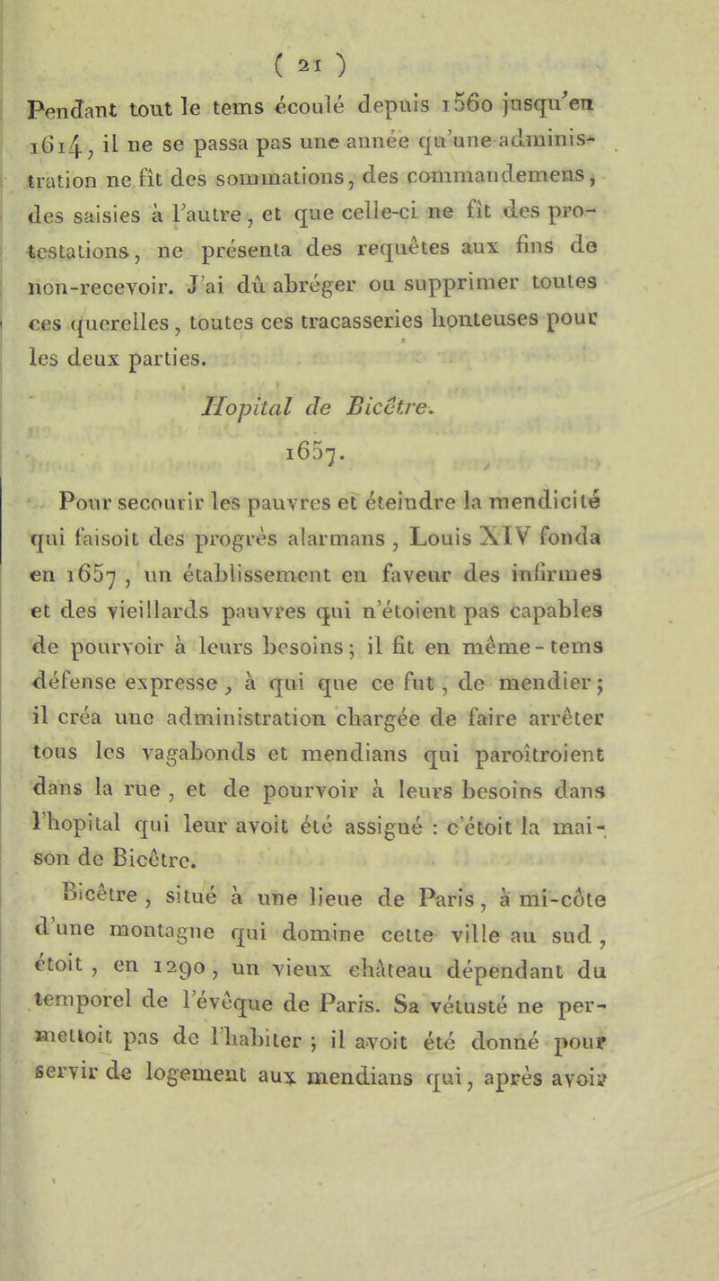 ( ) I Pendant tout le tems écoulé depuis i56o jusqu'en i6i4 j il ne se passa pas une année qu'une adminis^ I jtration ne fît des sommations, des commandemens^ des saisies à l'autre, et que celle-ci ne fît des pro- testations, ne présenta des requêtes aux fins de non-recevoir. J'ai dû abréger ou supprimer toutes I ces querelles, toutes ces tracasseries honteuses pouc ; les deux parties. ! ^ Hôpital de Bicctre. 1657. Pour secourir les pauvres et éteindre la mendicité qui faisoit des progrés alarmans , Louis XIV fonda en 1657 , un établissement eu faveur des inlirmes I et des vieillards pauvres qui n'étoient pas capables de pourvoir à leurs besoins; il fit en même-tems défense expresse, à qui que ce fut, de mendier ; il créa une administration chargée de faire arrêter I tous les vagabonds et mendians qui paroîtroient dans la rue , et de pourvoir à leurs besoins dans l'hôpital qui leur avoit été assigné : c'étoit la mai- I son de Bicêtrc. Bicêtre , situé à une lieue de Paris, ami-côte d'une montagne qui domine cette ville au sud , étoit , en 1290, un vieux château dépendant du temporel de l'évôque de Paris. Sa vétusté ne per- Hiettoit pas de l habiter ; il avoit été donné pouf servir de logement aux mendians qui, après avoii?