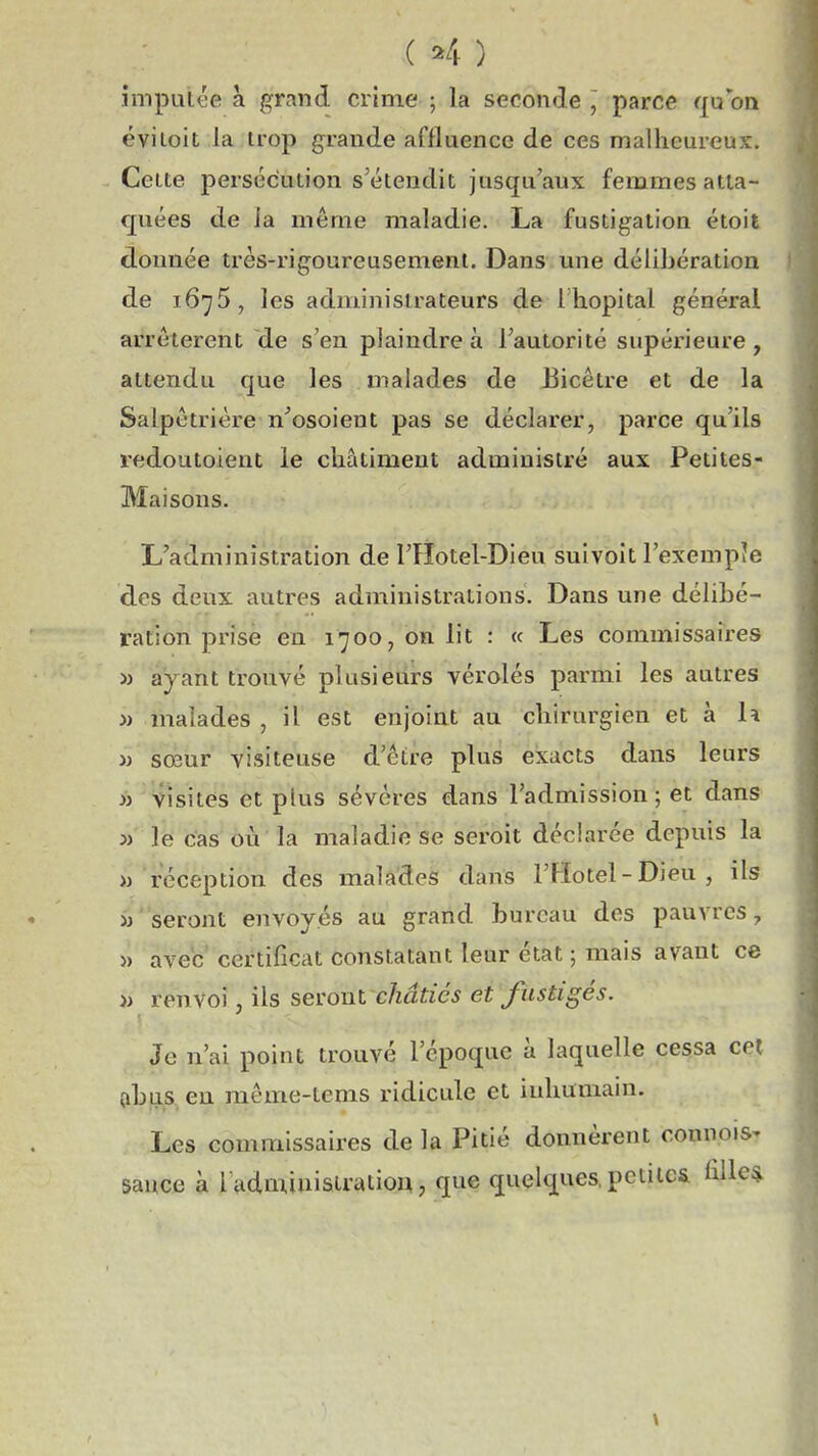 ( ^4 ) imputée à grand crime ; la seconde , parce qu on ëviloit la trop grande affluencc de ces malheureux. Celte persécution s'étendit jusqu'aux femmes atta- quées de ia môme maladie. La fustigation étoit donnée très-rigoureusement. Dans mie délibération de 1675, les administrateurs de l'hôpital général arrêtèrent de s'en plaindre à l'autorité supérieure, attendu que les malades de Bicêtre et de la Salpètrière n'osoient pas se déclarer, parce qu'ils redoutoient le châtiment administré aux Petites- Maisons. L'administration de l'Hotel-Dieu suivoît l'exempîe des deux autres administrations. Dans une délibé- ration prise en 1700, on lit : « Les commissaires i) ayant trouvé plusieurs vérolés parmi les autres » malades , il est enjoint au chirurgien et à la » sœur visiteuse d'être plus exacts dans leurs >i visites et plus sévères dans l'admission; et dans :» le cas où la maladie se seroit déclarée depuis la » réception des malades dans l'Hotel-Dieu, ils >j* seront envoyés au grand bureau des pauvres, » avec ceiHificat constatant leur état ; mais avant ce » renvoi, ils seront châtiés et fustigés. Je n'ai point trouvé l'époque à laquelle cessa cet dib}}^., en même-tcms ridicule et inhumain. Les commissaires de la Pitié donnèrent connois- sauce à ladminisiratiou, que quelques, petites hlle* \