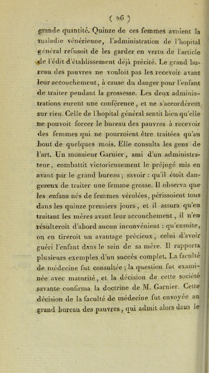 ( ^6 ) grande quantité. Quinze de ces femmeâ avoient la njaladie vénérienne, l'administration de Tliopital général refusoit de les garder en vertu de Tarticle ;de l'édit d'établissement déjà précité. Le grand bu- reau des pauvres ne vouloit pas les recevoir avant leur accouchement, à cause du danger pour l'enfant de traiter pendant la grossesse. Les deux adminis- trations eurent une conférence, et ne s'accordèreiît^ sur rien. Celle de l'iiopilal général sentit Lien qu'elle ne pouvoit forcer le bureau des pauvres à recevoir des femmes qui ne pourroient être traitées qu'au bout de quelques mois. Elle consulta les gens de l'art. Un monsieur Garnier, ami d'un administra- teur , combattit victorieusement le préjuge mis en avant par le grand bureau; savoir : qu'il étoit dan- gereux de traiter une femme grosse. Il observa que les enfans nés de femmes vérolées, périssoient tou dans les quinze premiers jours, et il assura qu'e traitant les mères avant leur accouchement, il u'e fésulteroit d'abord aucun inconvénient : qu'ensuite on en tireroit un avantage précieux, celui d'avoi guéri l'enfant dnns le sein de sa mère. Il rapport plusieurs exemples d'un succès complet. La facnlt ' de médecine fut consultée ; la question fut exami née avec maturité, et la décision de cette sociét savante confirma la doctrine de M. Garnier. Cetl décision de la faculté de médecine fut envoyée au grand bureau des pauvres, qui admit alors daus le