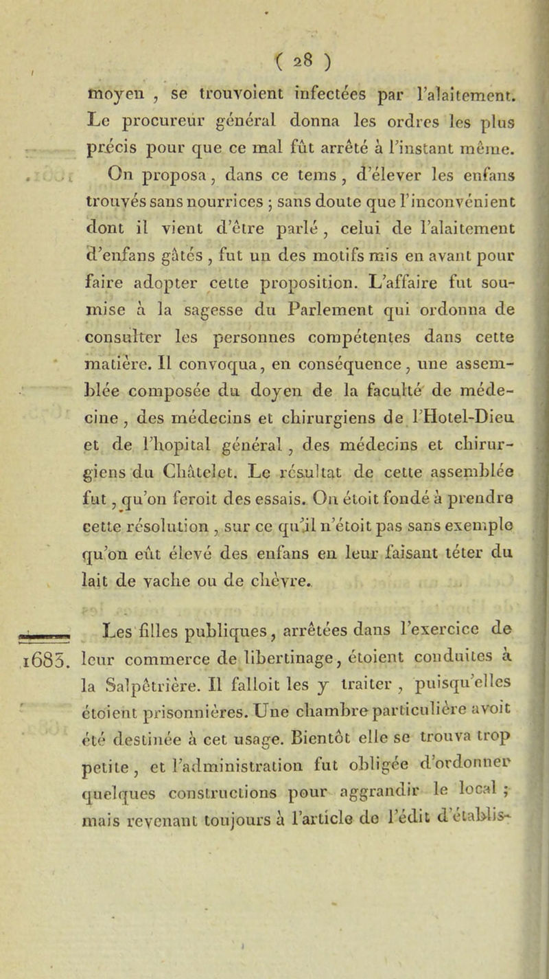 moyen , se trouvolent infectées par l'akitement. Le procureur général donna les ordres les plus pricis pour que ce mal fût arrêté à l'instant même. On proposa, dans ce tems, (î'élever les enfans trouvés sans nourrices ; sans doute que l'inconvénient dont il vient d'être parlé , celui de l'alaitement d'enfans gâtés , fut un des motifs mis en avant pour faire adopter cette proposition. L'affaire fut sou- mise à la sagesse du Parlement qui ordonna de consulter les personnes compétentes dans cette matière. Il convoqua, en conséquence, une assem- blée composée du dojen de la faculté de méde- cine, des médecins et chirurgiens de FHotel-Dieu et de l'hôpital général, des médecins et chirur- giens du Châtelet. Le résultat de cette assemblée fut, qu'on feroit des essais. On étoit fondé à prendre cette résolution , sur ce qu^jl n'étoit pas sans exemple qu'on eût élevé des enfans eu leur faisant téter du lait de vache ou de chèvre.. ■ Les filles publiques, arrêtées dans l'exercice de i685. leur commerce de libertinage, éloient conduites à la Salpêtrière. Il falloit les 7 traiter , puisqu'elles étoient prisonnières. Une chambre particulière avoit été destinée à cet usage. Bientôt elle se trouva trop petite, et l'administration fut obligée d'ordonner quelques constructions pour aggrandir le local ; mais revenant toujours à l'article do l'édit d'établis-