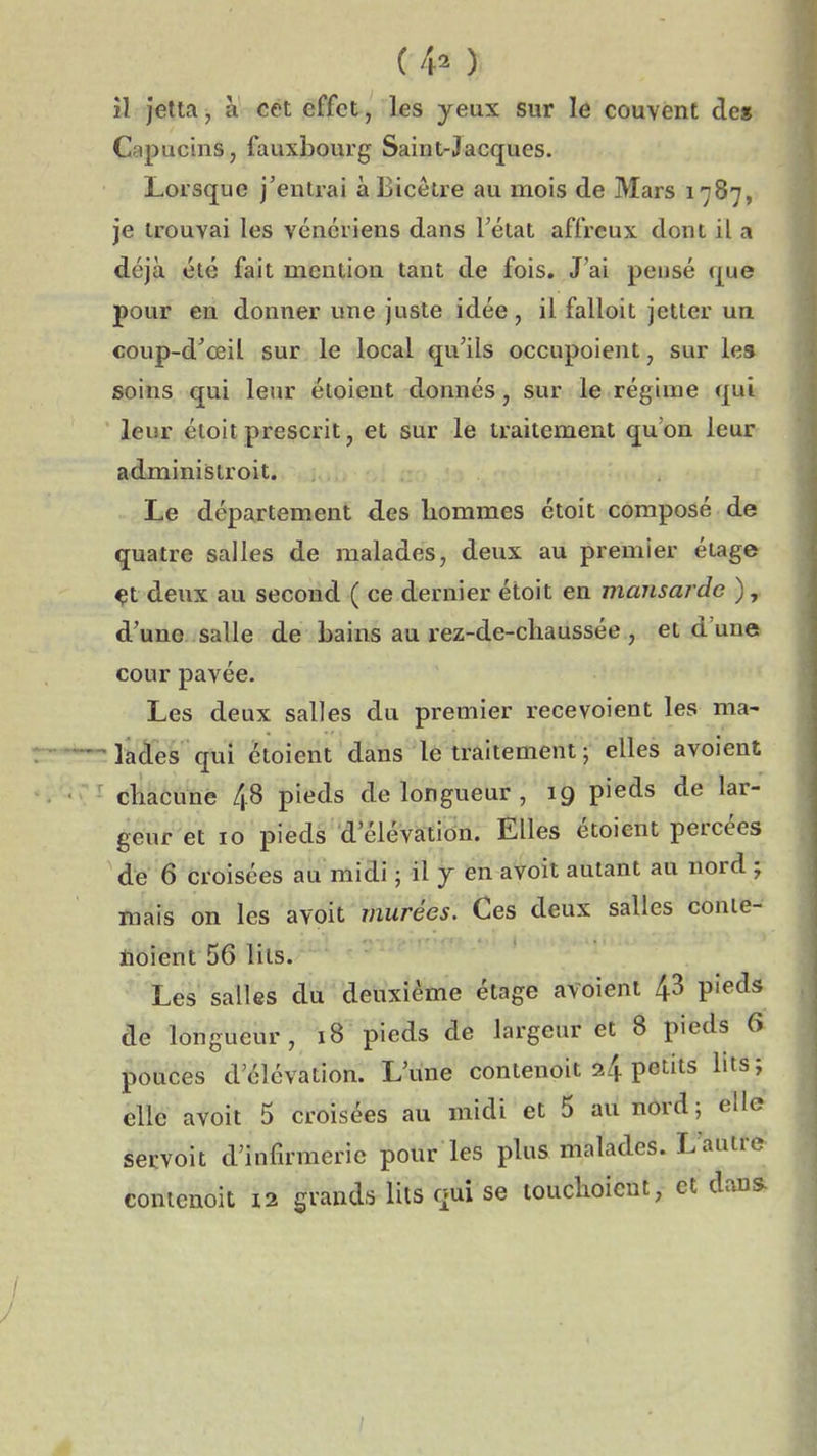 (4^ ) il jetta j à cet effet, les yeux sur le couvent de» Capucins, fauxbourg Saint-Jacques. Lorsque j'entrai àBicêtre au mois de Mars 1787, je trouvai les vénériens dans Tétat affreux dont il a déjà été fait mention tant de fois. J'ai pensé que pour en donner une juste idée, il falloit jetter un coup-d'œil sur le local qu'ils occupoient, sur les soins qui leur éloient donnés, sur le régime qui leur étoitprescrit, et sur le traitement qu'on leur administroit. Le département des hommes étoit composé de quatre salles de malades, deux au premier étage ^t deux au second ( ce dernier étoit en mansarde ), d'une salle de bains au rez-de-chaussée , et d'une cour pavée. Les deux salles du premier recevoient les ma- ' lades qui ctoient dans le traitement ; elles avoient chacune 4.8 pieds de longueur , 19 pieds de lar- geur et 10 pieds d'élévation. Elles étoient percées de 6 croisées au midi ; il 7 en avoit autant au nord ; mais on les avoit murées. Ces deux salles conle- iioient 56 liis. Les salles du deuxième étage avoient 43 pieds de longueur, 18 pieds de largeur et 8 pieds 6 pouces d'élévation. L'une contenoit 24 petits lits; elle avoit 5 croisées au midi et 5 au nord; elle servoit d'infirmerie pour les plus malades. L'autre conienoit 12 grands lits qui se touchoieut, et dans /