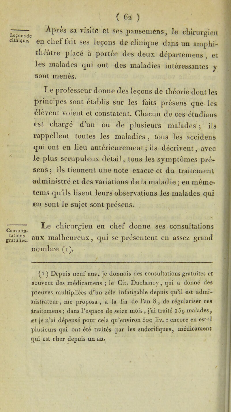 (61) —Après sa vlsiie et sns pansemens, le cliirurgiea clinique, en chef fait ses leçons de clinique dans un amphi- théâtre placé à portée des deux départemens , et les malades qui ont des maladies intéressantes y sont menés. Le professeur donne des leçons de théorie dont les principes sont établis sur les faits présens que les élèvent voient et constatent. Chacun de ces étudians est chargé d'un ou de plusieurs malades ; ils rappellent toutes les maladies , tous les accidens qui ont eu lieu antérieurement ; ils décrivent, avec ^ le plus scrupuleux détail, tous les symptômes pré- sens ; ils tiennent une note exac^e et du traitement administré et des variations de la maladie ; en même- tems qu'ils lisent leurs observations les malades qui en sont le sujet sont présens. Le chirurgien en chef donne ses consultations Consulta- tations giacuitcs. nombre (i). rations gyjj malheureux, qui se j)résentent en assez grand (i ) Depuis neuf ans, je donnois des consultations gratuites et souvent des médicamens ; le Cit. Duchanoy, qui a donné des preuves multipliées d'un zèle infatigable depuis qu'il est admi- nistrateur, me proposa , à la fin de l'an 8, de régulariser ces traitemens ; dans l'espace de seize mois, j'ai traité 109 malades, et je n'ai dépensé pour cela qu'environ 5oo liv. : encore en est-il plusieurs qui ont été traités par les sudorifiques, médicamenï f|ui est cher depuis un au..