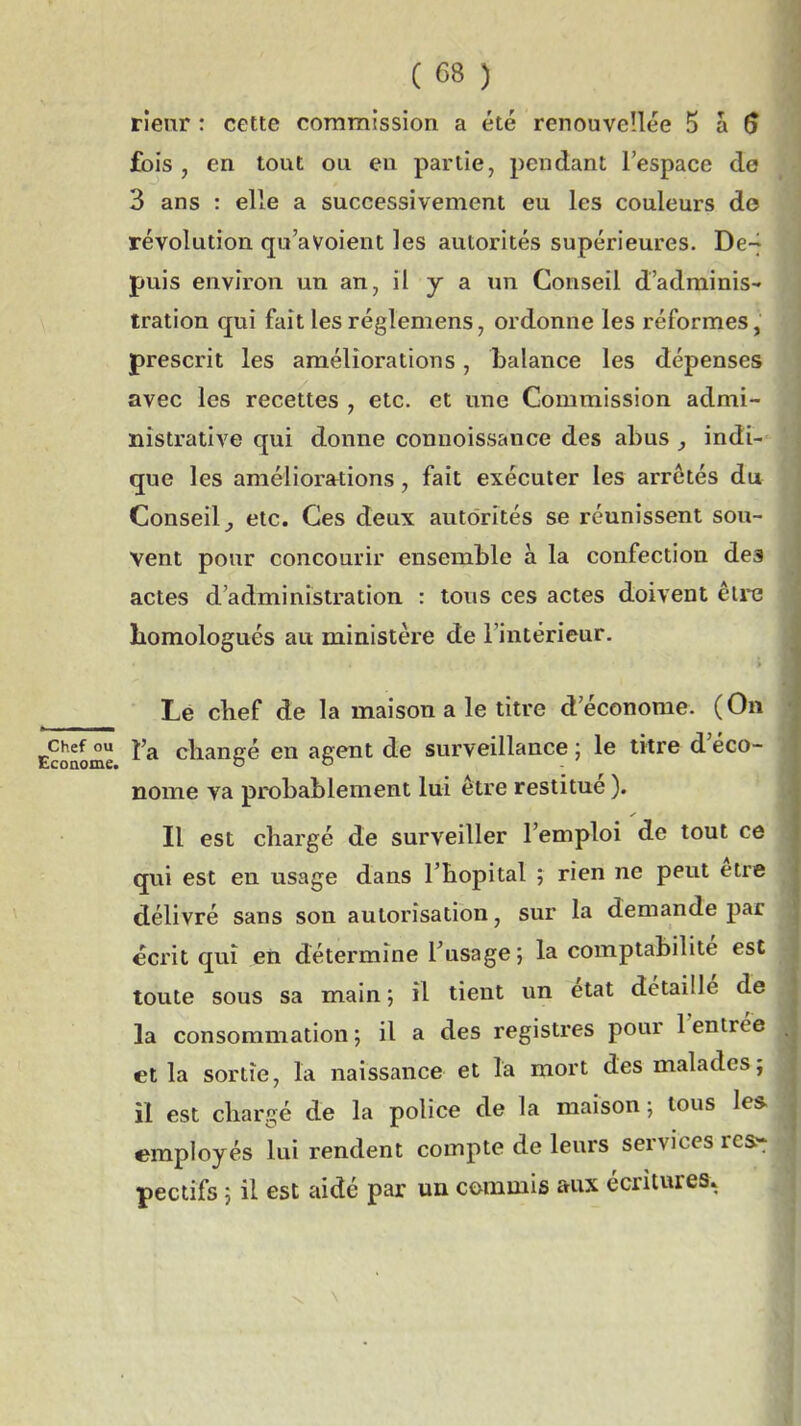 rieur : cette commission a été renouvc'.lée 5 a $ fois , en tout ou en partie, pendant l'espace de 3 ans : elle a successivement eu les couleurs de révolution qu'avoient les autorités supérieures. De-^ puis environ un an, il y a un Conseil d'adminis- tration qui fait les réglemens, ordonne les réformes, prescrit les améliorations, balance les dépenses avec les recettes , etc. et une Commission admi- nistrative qui donne connoissance des abus j indi- que les améliorations, fait exécuter les arrêtés du Conseil^ etc. Ces deux autorités se réunissent sou- vent pour concourir ensemble à la confection des actes d'administration : tous ces actes doivent êu-e bomologués au ministère de l'intérieur. Le cbef de la maison a le titre d'économe. (On Econome ^'^ cliangé en agent de surveillance ; le litre d'éco- nome va probablement lui être restitué ). Il est chargé de surveiller l'emploi de tout ce qui est en usage dans l'bopital ; rien ne peut être délivré sans son autorisation, sur la demande par écrit qui en détermine l'usage; la comptabilité est toute sous sa main; il tient un état détaillé de la consommation; il a des registres pour l'entrée et la sortie, la naissance et la mort des malades; il est chargé de la police de la maison ; tous 1 employés lui rendent compte de leurs services re&t pectifs ; il est aidé par un commis aux écritures.