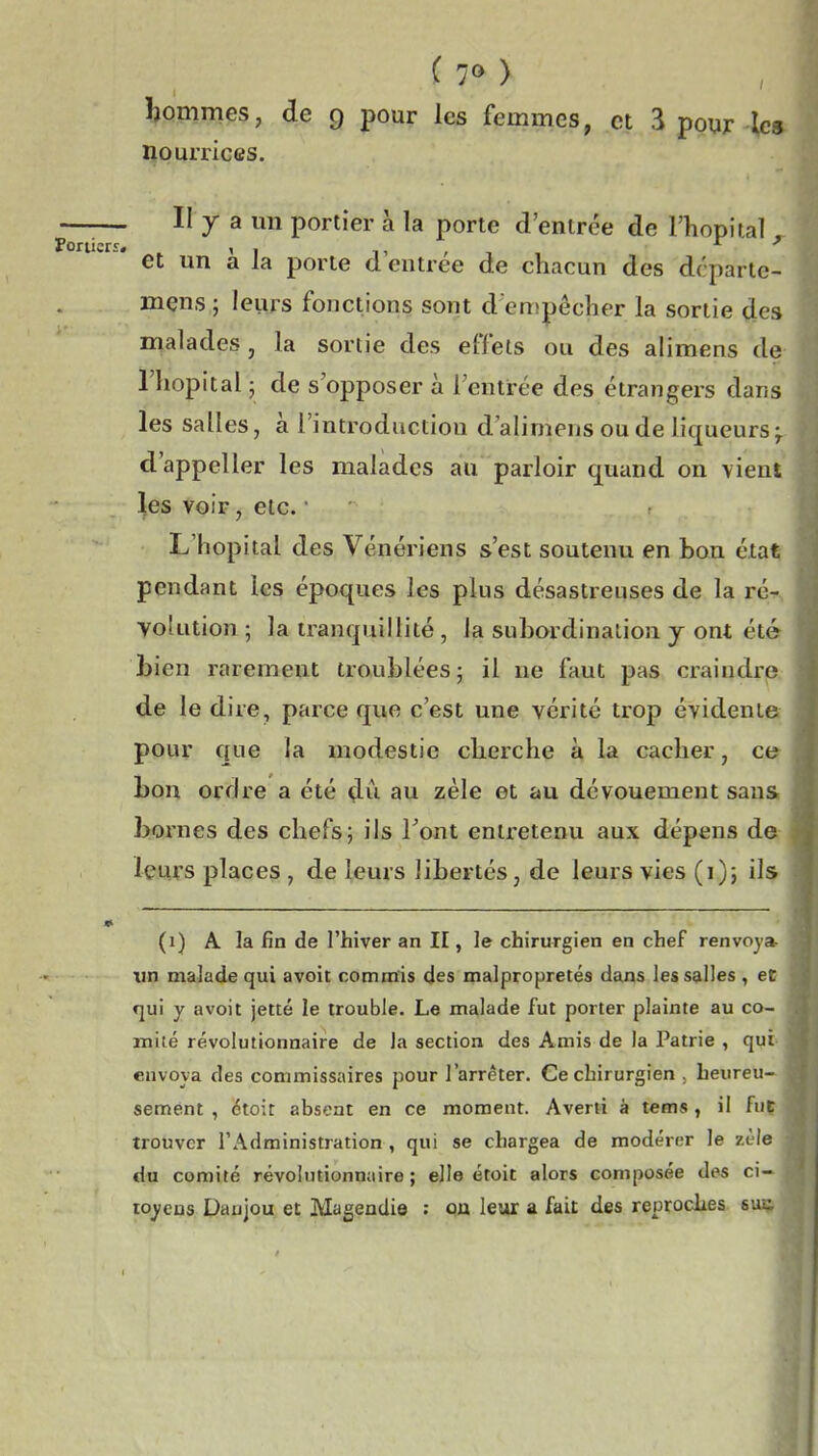 ( 7M î)Qmmes, de 9 pour les femmes, et 3 pour les nourrices. II y a un portier à la porte d'entrée de l'hôpital et un a la porte d'entrée de chacun des dcparle- mens ; leurs fonctions sont d empêcher la sortie des malades , la sortie des effets ou des alimens de l'hôpital ; de s'opposer à l'entrée des étrangers dans les salles, a l'introduction d'alimens ou de liqueurs ^ d'appeller les malades au parloir quand on vient les voir, etc. L'hôpital des Vénériens s'est soutenu en bon état pendant les époques les plus désastreuses de la ré- Yolution ; la tranquillité , la subordination j ont été bien rarement troublées j il ne faut pas craindre de le dire, parce que c'est une vérité trop évidente pour que la modestie cherche à la cacher, ce bon ordre a été au zèle et au dévouement sans bornes des chefs; ils Font entretenu aux dépens de leurs places , de leurs libertés, de leurs vies (i); ils (1) A la fin de l'hiver an II, le chirurgien en chef renvoya un malade qui avoit commis des malpropretés dans les salles , et f]ui y avoit jette le trouble. Le malade fut porter plainte au co- mité révolutionnaire de la section des Amis de la Patrie , qui envoya des commissaires pour l'arrêter. Ce chirurgien . heureu- sement , étoit absent en ce moment. Averti à tems, il fut trouver l'Administration , qui se chargea de modérer le zèle du comité révolutionnaire ; elle étoit alors composée de^ ci- loyeus Daujou et Magendio : oa leur a fait des reproches su-