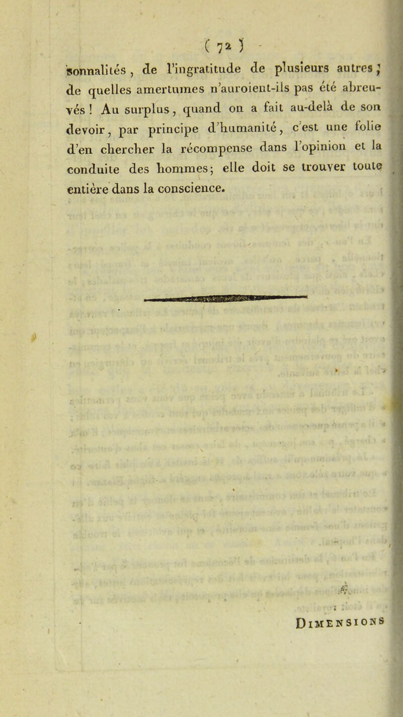 ( 7^ )■ 'sonnalités , de l'ingratitude de plusieurs autres; de quelles amertumes n'auroieut-ils pas été abreu- vés ! Au surplus, quand ou a fait au-delà de son devoir, par principe d'humanité, c'est une folie d'en cliercher la récompense dans l'opinion et la conduite des hommes; elle doit se trouver toute entière dans la conscience. Dimensions