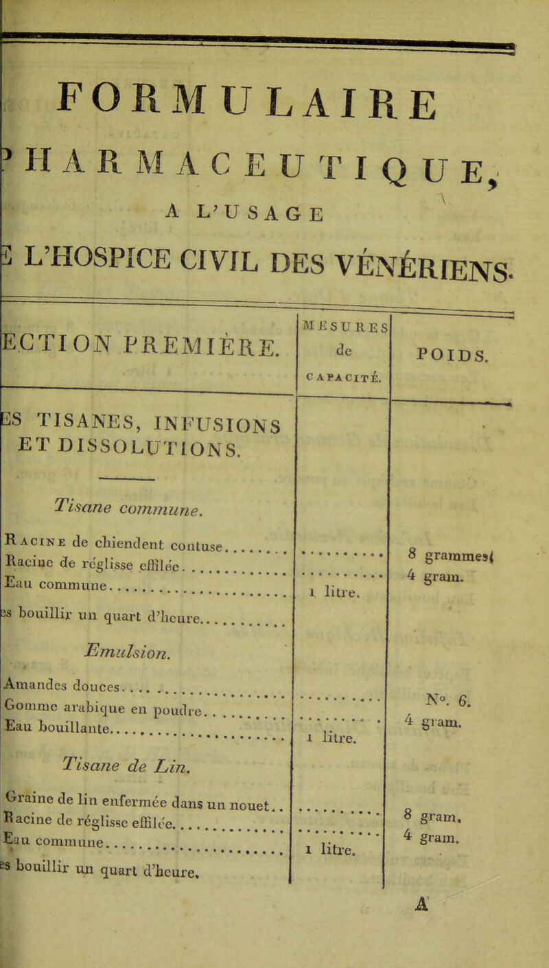 FORMULAIRE PHARMACEUTIQUE, A L'USAGE \ î L'HOSPICE CIVIL DES VÉNÉRIENS- ECTION PREMIÈRE. M ii s U R E S de C APACITÉ. POIDS. 3S TISANES, INFUSIONS ET DISSOLUTIONS. j isane commune. Racine de cliîpnrlpnf r>/tniii„« 8 gramme5< Racme de reglisse effilée Jiiau commune 1 litre. ^ gram. 3s bouillir un quart d'heure Emalsion. Amandes douces. . .. N«. 6. Gomme arabique en poudre Eau bouillante ^ gram. Tisane de Lin, 1 litre. Graine de lin enfermée dans un nouet 8 gram. Racine de réglisse effilce. . Eau commune.., 1 litre. ^ gram. ss bouillir un quart d'beure. A