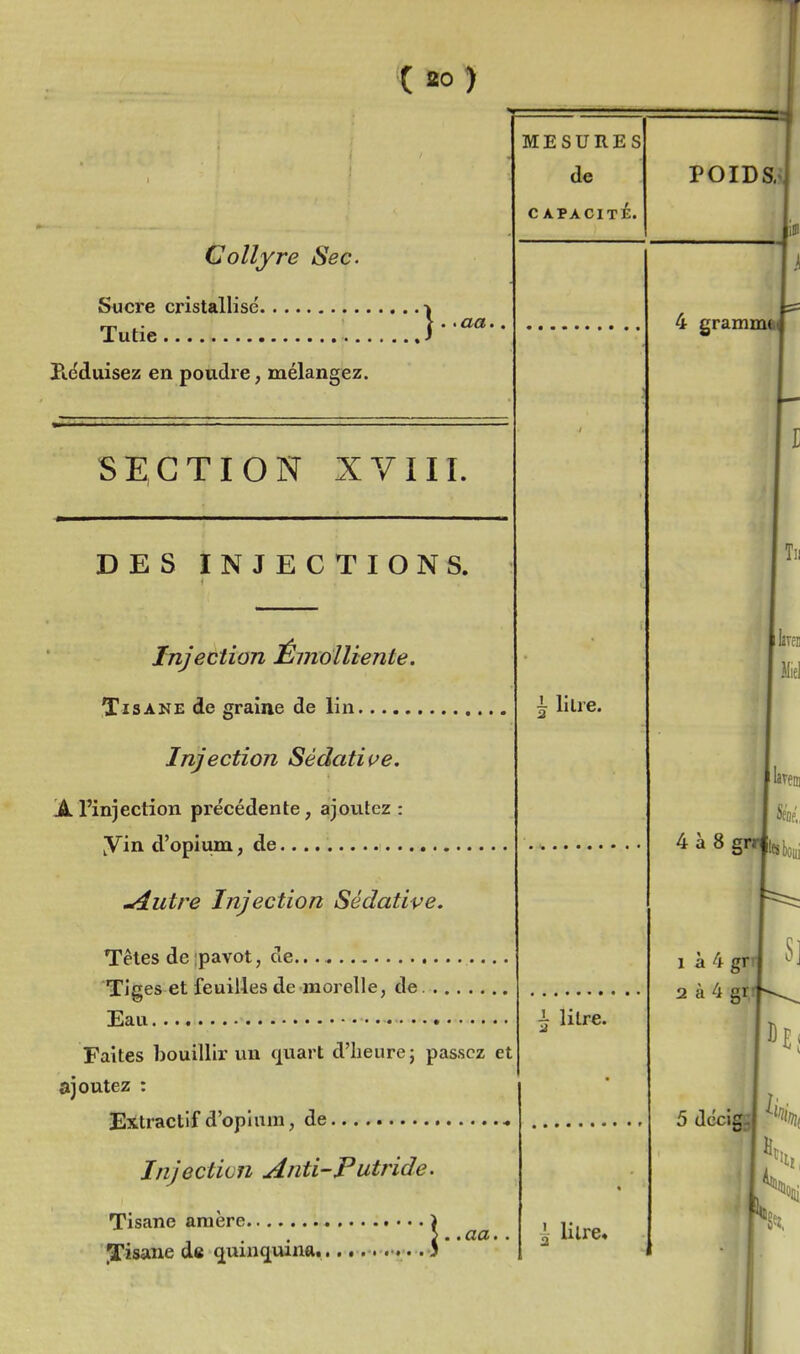 Collyre Sec. Sucre cristallisé. Tutie Kéduisez en poudre, mélangez. SECTION XVIII. DES INJECTIONS. Injection ÉmoUiente. Tisane de graine de lin Injection Sédati(^e. Ji rinjection précédente, ajovitez : yin d'opium, de , ^utre Injection Sédative, Têtes de;pavot, de Tiges et feuilles de morelle, de Eau • Faites bouillir un cjuart d'heure j passez et ajoutez : Extractif d'opium, de MESURES de c apacité. ^ litre. 1 litre. Injection Anti-Putride. ::;;::;:::]•• Tisane araère.... JTisane de ^uinq^uina, aa. l litre»